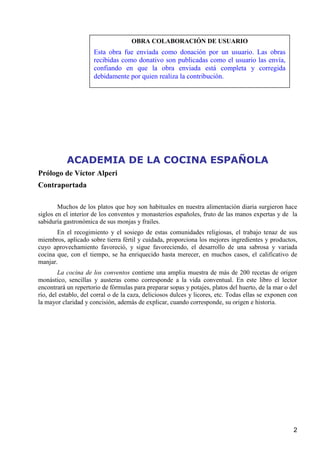 OBRA COLABORACIÓN DE USUARIO
                      Esta obra fue enviada como donación por un usuario. Las obras
                      recibidas como donativo son publicadas como el usuario las envía,
                      confiando en que la obra enviada está completa y corregida
                      debidamente por quien realiza la contribución.




           ACADEMIA DE LA COCINA ESPAÑOLA
Prólogo de Víctor Alperi
Contraportada

        Muchos de los platos que hoy son habituales en nuestra alimentación diaria surgieron hace
siglos en el interior de los conventos y monasterios españoles, fruto de las manos expertas y de la
sabiduría gastronómica de sus monjas y frailes.
       En el recogimiento y el sosiego de estas comunidades religiosas, el trabajo tenaz de sus
miembros, aplicado sobre tierra fértil y cuidada, proporciona los mejores ingredientes y productos,
cuyo aprovechamiento favoreció, y sigue favoreciendo, el desarrollo de una sabrosa y variada
cocina que, con el tiempo, se ha enriquecido hasta merecer, en muchos casos, el calificativo de
manjar.
        La cocina de los conventos contiene una amplia muestra de más de 200 recetas de origen
monástico, sencillas y austeras como corresponde a la vida conventual. En este libro el lector
encontrará un repertorio de fórmulas para preparar sopas y potajes, platos del huerto, de la mar o del
río, del establo, del corral o de la caza, deliciosos dulces y licores, etc. Todas ellas se exponen con
la mayor claridad y concisión, además de explicar, cuando corresponde, su origen e historia.




                                                                                                     2
 