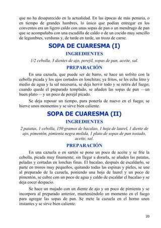 que no ha desaparecido en la actualidad. En las épocas de más penuria, o
en tiempo de grandes hambres, lo único que podían entregar en los
conventos era un ligero caldo con unas sopas de pan o un mendrugo de pan
que se acompañaba con una escudilla de caldo o de un cocido muy sencillo
de legumbres, verduras y, de tarde en tarde, un trozo de carne.
                 SOPA DE CUARESMA (I)
                            INGREDIENTES
      1/2 cebolla, 3 dientes de ajo, perejil, sopas de pan, aceite, sal.
                            PREPARACIÓN
     En una cazuela, que puede ser de barro, se hace un sofrito con la
cebolla picada y los ajos cortados en lonchitas; ya fritos, se les echa litro y
medio de agua y la sal necesaria, se deja hervir todo y se retira del fuego;
cuando quede el preparado templado, se añaden las sopas de pan —un
buen plato— y un poco de perejil picado.
     Se deja reposar un tiempo, para ponerla de nuevo en el fuego; se
hierve unos momentos y se sirve bien caliente.
                SOPA DE CUARESMA (II)
                            INGREDIENTES
2 patatas, 1 cebolla, 150 gramos de bacalao, 1 hoja de laurel, 1 diente de
 ajo, pimentón, pimienta negra molida, 1 plato de sopas de pan tostado,
                               aceite, sal.
                            PREPARACIÓN
      En una cazuela o en sartén se pone un poco de aceite y se fríe la
cebolla, picada muy finamente; sin llegar a dorarla, se añaden las patatas,
peladas y cortadas en lonchas finas. El bacalao, después de escaldarlo, se
parte en trozos muy pequeños, quitando todas las espinas y pieles, se une
al preparado de la cazuela, poniendo una hoja de laurel y un poco de
pimentón, se cubre con un poco de agua y caldo de escaldar el bacalao y se
deja cocer despacio.
      Se hace un majado con un diente de ajo y un poco de pimienta y se
incorpora al preparado anterior, manteniéndolo un momento en el fuego
para agregar las sopas de pan. Se mete la cazuela en el horno unos
instantes y se sirve bien caliente.

                                                                            20
 