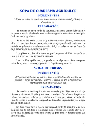 SOPA DE CUARESMA AGRIDULCE
                          INGREDIENTES
   2 litros de caldo de verduras, sopas de pan, azúcar o miel, piñones o
                              almendras, sal.
                           PREPARACIÓN
      Se prepara un buen caldo de verduras, se sazona con suficiente sal y
se pone a hervir, añadiendo una cucharada grande de azúcar o miel para
darle un sabor agridulce.
      Se hacen las sopas de pan muy finas —un buen plato—, se meten en
el horno para tostarías un poco y después se agregan al caldo, así como un
puñado de piñones o las almendras sin piel y cortadas en trozos finos. Se
deja hervir unos momentos y se sirve.
     Los piñones o las almendras se pueden poner al final, después de
hervir la sopa; incluso, se pueden suprimir.
    Las comidas agridulces, que perduran en algunas cocinas europeas,
como la inglesa, eran muy populares en España antiguamente.

                       SOPA DE HABAS
                          INGREDIENTES
   300 gramos de habas de mayo, 1 litro y medio de caldo, 1/4 kilo de
   patatas, 4 hojas de repollo, 1 puerro, 1 diente de ajo, 50 gramos de
                  mantequilla, pan, queso rallado, sal.
                             PREPARACIÓN
      Se derrite la mantequilla en una cazuela y se fríen en ella el ajo
picado y el puerro limpio y cortado en rodajas. Se añaden después las
habas, las patatas peladas y cortadas en trozos pequeños, además del
repollo limpio y picado. Se rehogan bien todos los ingredientes y se riegan
con el caldo salado.
      Se deja cocer todo a fuego moderado durante 30 minutos y se pasa
después por la batidora o pasapurés para obtener una papilla clarita. Se
sirve muy caliente cubierta con trozos de pan frito y espolvoreada con
queso rallado.


                                                                           21
 