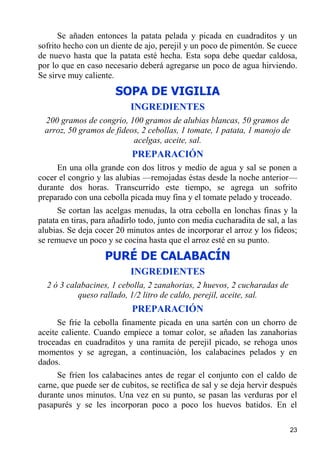 Se añaden entonces la patata pelada y picada en cuadraditos y un
sofrito hecho con un diente de ajo, perejil y un poco de pimentón. Se cuece
de nuevo hasta que la patata esté hecha. Esta sopa debe quedar caldosa,
por lo que en caso necesario deberá agregarse un poco de agua hirviendo.
Se sirve muy caliente.
                       SOPA DE VIGILIA
                           INGREDIENTES
  200 gramos de congrio, 100 gramos de alubias blancas, 50 gramos de
  arroz, 50 gramos de fideos, 2 cebollas, 1 tomate, 1 patata, 1 manojo de
                           acelgas, aceite, sal.
                            PREPARACIÓN
     En una olla grande con dos litros y medio de agua y sal se ponen a
cocer el congrio y las alubias —remojadas éstas desde la noche anterior—
durante dos horas. Transcurrido este tiempo, se agrega un sofrito
preparado con una cebolla picada muy fina y el tomate pelado y troceado.
      Se cortan las acelgas menudas, la otra cebolla en lonchas finas y la
patata en tiras, para añadirlo todo, junto con media cucharadita de sal, a las
alubias. Se deja cocer 20 minutos antes de incorporar el arroz y los fideos;
se remueve un poco y se cocina hasta que el arroz esté en su punto.
                    PURÉ DE CALABACÍN
                           INGREDIENTES
  2 ó 3 calabacines, 1 cebolla, 2 zanahorias, 2 huevos, 2 cucharadas de
           queso rallado, 1/2 litro de caldo, perejil, aceite, sal.
                            PREPARACIÓN
      Se fríe la cebolla finamente picada en una sartén con un chorro de
aceite caliente. Cuando empiece a tomar color, se añaden las zanahorias
troceadas en cuadraditos y una ramita de perejil picado, se rehoga unos
momentos y se agregan, a continuación, los calabacines pelados y en
dados.
     Se fríen los calabacines antes de regar el conjunto con el caldo de
carne, que puede ser de cubitos, se rectifica de sal y se deja hervir después
durante unos minutos. Una vez en su punto, se pasan las verduras por el
pasapurés y se les incorporan poco a poco los huevos batidos. En el

                                                                           23
 