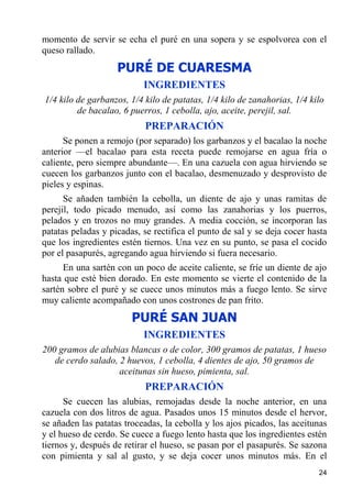 momento de servir se echa el puré en una sopera y se espolvorea con el
queso rallado.
                    PURÉ DE CUARESMA
                           INGREDIENTES
1/4 kilo de garbanzos, 1/4 kilo de patatas, 1/4 kilo de zanahorias, 1/4 kilo
         de bacalao, 6 puerros, 1 cebolla, ajo, aceite, perejil, sal.
                           PREPARACIÓN
      Se ponen a remojo (por separado) los garbanzos y el bacalao la noche
anterior —el bacalao para esta receta puede remojarse en agua fría o
caliente, pero siempre abundante—. En una cazuela con agua hirviendo se
cuecen los garbanzos junto con el bacalao, desmenuzado y desprovisto de
pieles y espinas.
      Se añaden también la cebolla, un diente de ajo y unas ramitas de
perejil, todo picado menudo, así como las zanahorias y los puerros,
pelados y en trozos no muy grandes. A media cocción, se incorporan las
patatas peladas y picadas, se rectifica el punto de sal y se deja cocer hasta
que los ingredientes estén tiernos. Una vez en su punto, se pasa el cocido
por el pasapurés, agregando agua hirviendo si fuera necesario.
      En una sartén con un poco de aceite caliente, se fríe un diente de ajo
hasta que esté bien dorado. En este momento se vierte el contenido de la
sartén sobre el puré y se cuece unos minutos más a fuego lento. Se sirve
muy caliente acompañado con unos costrones de pan frito.
                        PURÉ SAN JUAN
                           INGREDIENTES
200 gramos de alubias blancas o de color, 300 gramos de patatas, 1 hueso
   de cerdo salado, 2 huevos, 1 cebolla, 4 dientes de ajo, 50 gramos de
                    aceitunas sin hueso, pimienta, sal.
                           PREPARACIÓN
      Se cuecen las alubias, remojadas desde la noche anterior, en una
cazuela con dos litros de agua. Pasados unos 15 minutos desde el hervor,
se añaden las patatas troceadas, la cebolla y los ajos picados, las aceitunas
y el hueso de cerdo. Se cuece a fuego lento hasta que los ingredientes estén
tiernos y, después de retirar el hueso, se pasan por el pasapurés. Se sazona
con pimienta y sal al gusto, y se deja cocer unos minutos más. En el
                                                                          24
 