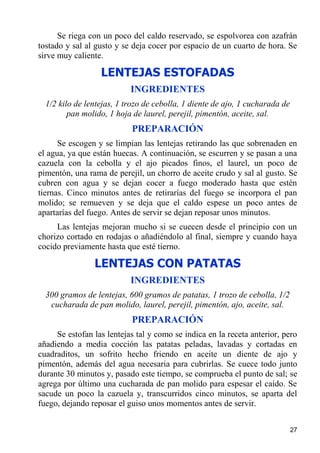 Se riega con un poco del caldo reservado, se espolvorea con azafrán
tostado y sal al gusto y se deja cocer por espacio de un cuarto de hora. Se
sirve muy caliente.

                  LENTEJAS ESTOFADAS
                           INGREDIENTES
  1/2 kilo de lentejas, 1 trozo de cebolla, 1 diente de ajo, 1 cucharada de
         pan molido, 1 hoja de laurel, perejil, pimentón, aceite, sal.
                           PREPARACIÓN
      Se escogen y se limpian las lentejas retirando las que sobrenaden en
el agua, ya que están huecas. A continuación, se escurren y se pasan a una
cazuela con la cebolla y el ajo picados finos, el laurel, un poco de
pimentón, una rama de perejil, un chorro de aceite crudo y sal al gusto. Se
cubren con agua y se dejan cocer a fuego moderado hasta que estén
tiernas. Cinco minutos antes de retirarías del fuego se incorpora el pan
molido; se remueven y se deja que el caldo espese un poco antes de
apartarías del fuego. Antes de servir se dejan reposar unos minutos.
     Las lentejas mejoran mucho si se cuecen desde el principio con un
chorizo cortado en rodajas o añadiéndolo al final, siempre y cuando haya
cocido previamente hasta que esté tierno.

                LENTEJAS CON PATATAS
                           INGREDIENTES
  300 gramos de lentejas, 600 gramos de patatas, 1 trozo de cebolla, 1/2
   cucharada de pan molido, laurel, perejil, pimentón, ajo, aceite, sal.
                           PREPARACIÓN
     Se estofan las lentejas tal y como se indica en la receta anterior, pero
añadiendo a media cocción las patatas peladas, lavadas y cortadas en
cuadraditos, un sofrito hecho friendo en aceite un diente de ajo y
pimentón, además del agua necesaria para cubrirlas. Se cuece todo junto
durante 30 minutos y, pasado este tiempo, se comprueba el punto de sal; se
agrega por último una cucharada de pan molido para espesar el caído. Se
sacude un poco la cazuela y, transcurridos cinco minutos, se aparta del
fuego, dejando reposar el guiso unos momentos antes de servir.


                                                                              27
 