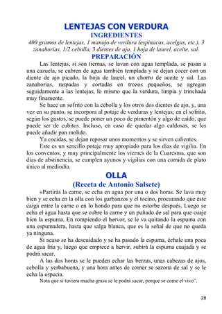 LENTEJAS CON VERDURA
                             INGREDIENTES
400 gramos de lentejas, 1 manojo de verdura (espinacas, acelgas, etc.), 3
  zanahorias, 1/2 cebolla, 3 dientes de ajo, 1 hoja de laurel, aceite, sal.
                             PREPARACIÓN
      Las lentejas, si son tiernas, se lavan con agua templada, se pasan a
una cazuela, se cubren de agua también templada y se dejan cocer con un
diente de ajo picado, la hoja de laurel, un chorro de aceite y sal. Las
zanahorias, raspadas y cortadas en trozos pequeños, se agregan
seguidamente a las lentejas, lo mismo que la verdura, limpia y trinchada
muy finamente.
      Se hace un sofrito con la cebolla y los otros dos dientes de ajo, y, una
vez en su punto, se incorpora al potaje de verduras y lentejas; en el sofrito,
según los gustos, se puede poner un poco de pimentón y algo de caído, que
puede ser de cubitos. Incluso, en caso de quedar algo caldosas, se les
puede añadir pan molido.
      Ya cocidas, se dejan reposar unos momentos y se sirven calientes.
      Este es un sencillo potaje muy apropiado para los días de vigilia. En
los conventos, y muy principalmente los viernes de la Cuaresma, que son
días de abstinencia, se cumplen ayunos y vigilias con una comida de plato
único al mediodía.
                                    OLLA
                    (Receta de Antonio Salsete)
      «Partirás la carne, se echa en agua por una o dos horas. Se lava muy
bien y se echa en la olla con los garbanzos y el tocino, procurando que éste
caiga entre la carne o en lo hondo para que no estorbe después. Luego se
echa el agua hasta que se cubre la carne y un puñado de sal para que cuaje
bien la espuma. En rompiendo el hervor, se le va quitando la espuma con
una espumadera, hasta que salga blanca, que es la señal de que no queda
ya ninguna.
      Si acaso se ha descuidado y se ha pasado la espuma, échale una poca
de agua fría y, luego que empiece a hervir, subirá la espuma cuajada y se
podrá sacar.
      A las dos horas se le pueden echar las berzas, unas cabezas de ajos,
cebolla y yerbabuena, y una hora antes de comer se sazona de sal y se le
echa la especia.
     Nota que si tuviera mucha grasa se le podrá sacar, porque se come el vivo”.


                                                                                   28
 