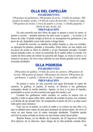 OLLA DEL CAPELLÁN
                           INGREDIENTES
 150 gramos de garbanzos, 100 gramos de arroz, 1/4 kilo de patatas, 200
 gramos de judías verdes, 1/4 kilo de carne de morcillo, 1 hueso de caña,
  100 gramos de tocino, 1 trozo de jamón o cecina, 1 cebolla pequeña, 1
                        diente de ajo, aceite, sal.
                           PREPARACIÓN
     En una cacerola con dos litros de agua se ponen a cocer la carne, el
jamón o cecina —pueden ponerse las dos cosas si gusta—, el tocino y el
hueso de caña. Cuando rompa el hervor, se incorporan los garbanzos y un
poco de sal, dejándolo cocer todo junto a fuego lento.
     A mitad de cocción, se añaden las judías limpias y, una vez cocidas,
se agregan las patatas, peladas y troceadas. Entre tanto, en una sartén con
un poco de aceite se fríen la cebolla y el ajo finamente picados. Cuando
hayan tomado color, se vierte el contenido de la sartén sobre el cocido. Un
cuarto de hora antes de retirar la cacerola del fuego, se rocía el arroz y se
remueve un poco. Se sirve muy caliente en una fuente grande con la carne
troceada alrededor.
                        OLLA PODRIDA
                           INGREDIENTES
   200 gramos de gallina, 1/4 kilo de carne de carnero, 100 gramos de
  tocino, 100 gramos de jamón, 100 gramos de chorizo, 300 gramos de
    garbanzos, 1 repollo, 1 diente de ajo, 2 cominos, pan, azafrán, sal.
                           PREPARACIÓN
      Se ponen a cocer en una cacerola con agua hirviendo la carne de
carnero, la gallina, el jamón, el tocino, el chorizo y los garbanzos
remojados desde la noche anterior. Aparte, se lava y se pica el repollo,
poniéndolo a cocer en otra cazuela con agua hirviendo y sal.
      Cuando los garbanzos estén cocidos, se vuelca la tartera con el
repollo y toda su agua sobre ellos, además de azafrán al gusto, los cominos
y el diente de ajo picado fino. Se comprueba el punto de sal y se deja cocer
todo junto unos minutos.
      Una vez en su punto, se cuela el caldo y se coloca en una olla, a la
que se añaden unas sopas de pan para preparar un primer plato. Se sirve el
resto en una fuente con la carne troceada alrededor. También puede
servirse la carne cortada en trozos en otra fuente como tercer plato.
      Sancho Panza, en las Bodas de Camacho, de El Ingenioso Hidalgo
Don Quijote de la Mancha, hace elogio de la olla podrida cuando dice:
                                                                           29
 