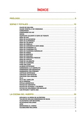 ÍNDICE

PRÓLOGO..................................................................................................... 9


SOPAS Y POTAJES ................................................................................... 15
                CALDO DE GALLINA ....................................................................................................................... 15
                CALDO VEGETAL O DE VERDURAS ........................................................................................... 16
                CONSUMADO .................................................................................................................................... 16
                CONSUMADO DE AVE .................................................................................................................... 16
                SOPAS ................................................................................................................................................. 17
                GAZPACHO CALIENTE O SOPA DE TOMATE .......................................................................... 17
                SOPA DE AJO .................................................................................................................................... 17
                SOPA DE ALCACHOFAS ................................................................................................................. 18
                SOPA DE ALMENDRAS .................................................................................................................. 18
                SOPA DE CALABAZA ....................................................................................................................... 19
                SOPA DE CEBOLLA ......................................................................................................................... 19
                SOPA DE CONVENTO O SOPA BOBA......................................................................................... 19
                SOPA DE CUARESMA (I)............................................................................................................... 20
                SOPA DE CUARESMA (II) ............................................................................................................. 20
                SOPA DE CUARESMA AGRIDULCE ............................................................................................ 21
                SOPA DE HABAS .............................................................................................................................. 21
                SOPA DE MANTECA ........................................................................................................................ 22
                SOPA DE PESCADO ......................................................................................................................... 22
                SOPA DE VERDURAS FRESCAS .................................................................................................. 22
                SOPA DE VIGILIA ........................................................................................................................... 23
                PURÉ DE CALABACÍN .................................................................................................................... 23
                PURÉ DE CUARESMA ..................................................................................................................... 24
                PURÉ SAN JUAN .............................................................................................................................. 24
                ALUBIAS ESTOFADAS .................................................................................................................... 25
                GARBANZOS A LO CARMELITA .................................................................................................. 25
                GARBANZOS CON ESPINACAS ................................................................................................... 26
                GARBANZOS CON PIÑONES ....................................................................................................... 26
                LENTEJAS ESTOFADAS .................................................................................................................. 27
                LENTEJAS CON PATATAS ............................................................................................................. 27
                LENTEJAS CON VERDURA ............................................................................................................ 28
                OLLA .................................................................................................................................................... 28
                OLLA DEL CAPELLÁN ..................................................................................................................... 29
                OLLA PODRIDA ................................................................................................................................ 29
                POTAJE AROMÁTICO ..................................................................................................................... 30
                POTAJE DE CONVENTO ................................................................................................................. 31
                POTAJE DE LECHUGA Y CALABAZA .......................................................................................... 31
                POTAJE DE LEGUMBRES CON BACALAO ................................................................................. 32
                LOS POTAJES Y SANTA ANA ....................................................................................................... 32


LA COCINA DEL HUERTO ......................................................................... 35
                ACELGAS A LA MODA DE ALCÁNTARA ..................................................................................... 35
                TALLOS DE ACELGAS REBOZADOS EN SALSA ...................................................................... 35
                ALCACHOFAS CON BECHAMEL ................................................................................................... 36
                ALCACHOFAS RELLENAS .............................................................................................................. 36
                APIO .................................................................................................................................................... 37
                BERENJENAS AL HORNO .............................................................................................................. 37
                CALABACINES RELLENOS ............................................................................................................ 38

                                                                                                                                                                         3
 
