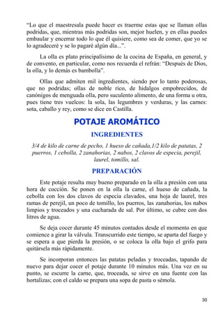 “Lo que el maestresala puede hacer es traerme estas que se llaman ollas
podridas, que, mientras más podridas son, mejor huelen, y en ellas puedes
embaular y encerrar todo lo que él quisiere, como sea de comer, que yo se
lo agradeceré y se lo pagaré algún día...”.
      La olla es plato principalísimo de la cocina de España, en general, y
de convento, en particular, como nos recuerda el refrán: “Después de Dios,
la olla, y lo demás es bambolla”.
      Ollas que admiten mil ingredientes, siendo por lo tanto poderosas,
que no podridas; ollas de noble rico, de hidalgos empobrecidos, de
canónigos de menguada olla, pero suculento alimento, de una forma u otra,
pues tiene tres vuelcos: la sola, las legumbres y verduras, y las carnes:
sota, caballo y rey, como se dice en Castilla.

                   POTAJE AROMÁTICO
                           INGREDIENTES
  3/4 de kilo de carne de pecho, 1 hueso de cañada,1/2 kilo de patatas, 2
  puerros, 1 cebolla, 2 zanahorias, 2 nabos, 2 clavos de especia, perejil,
                            laurel, tomillo, sal.
                           PREPARACIÓN
       Este potaje resulta muy bueno preparado en la olla a presión con una
hora de cocción. Se ponen en la olla la carne, el hueso de cañada, la
cebolla con los dos clavos de especia clavados, una hoja de laurel, tres
ramas de perejil, un poco de tomillo, los puerros, las zanahorias, los nabos
limpios y troceados y una cucharada de sal. Por último, se cubre con dos
litros de agua.
      Se deja cocer durante 45 minutos contados desde el momento en que
comience a girar la válvula. Transcurrido este tiempo, se aparta del fuego y
se espera a que pierda la presión, o se coloca la olla bajo el grifo para
quitársela más rápidamente.
      Se incorporan entonces las patatas peladas y troceadas, tapando de
nuevo para dejar cocer el potaje durante 10 minutos más. Una vez en su
punto, se escurre la carne, que, troceada, se sirve en una fuente con las
hortalizas; con el caldo se prepara una sopa de pasta o sémola.


                                                                             30
 
