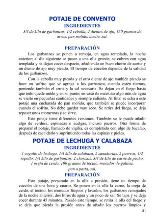 POTAJE DE CONVENTO
                           INGREDIENTES
  3/4 de kilo de garbanzos, 1/2 cebolla, 2 dientes de ajo, 150 gramos de
                      arroz, pan molido, aceite, sal.

                           PREPARACIÓN
      Los garbanzos se ponen a remojo, en agua templada, la noche
anterior; al día siguiente se pasan a una olla grande, se cubren con agua
templada y se dejan cocer despacio, añadiendo un buen chorro de aceite y
un diente de ajo muy picado. El tiempo de cocción depende de la calidad
de los garbanzos.
      Con la cebolla muy picada y el otro diente de ajo también picado se
hace un sofrito que se agrega a los garbanzos cuando estén tiernos,
poniendo también el arroz y la sal necesaria. Se dejan en el fuego hasta
que todo quede unido y en su punto; en caso de necesitar algo más de agua
se vierte en pequeñas cantidades y siempre caliente. Al final se echa a este
potaje una cucharada de pan molido, que también se puede incorporar
cuando el sofrito. No debe quedar muy seco. Se retira del fuego, se deja
reposar unos momentos y se sirve.
      Este potaje tiene diferentes versiones. También se le puede añadir
algo de verdura, espinacas o acelgas, incluso puerros. Otra forma de
preparar el potaje, llamado de vigilia, es completado con algo de bacalao,
después de escaldarlo y suprimiendo todas las espinas y pieles.
        POTAJE DE LECHUGA Y CALABAZA
                           INGREDIENTES
  1 cogollo de lechuga, 1/4 kilo de calabaza, 2 zanahorias, 2 puerros, 1/2
 repollo, 1/4 kilo de garbanzos, 2 chorizos, 3/4 de kilo de carne de pecho,
       1 oreja de cerdo, 100 gramos de tocino, menudos de gallina,
                              pan o pasta, sal.
                           PREPARACIÓN
      Este potaje, preparado en la olla a presión, tiene un tiempo de
cocción de una hora y cuarto. Se ponen en la olla la carne, la oreja de
cerdo, el tocino, los menudos limpios y lavados, los garbanzos remojados
de la noche anterior, dos litros de agua y un poco de sal. Se tapa y se deja
cocer durante 45 minutos. Pasado este tiempo, se retira la olla del fuego y
se deja que pierda la presión antes de añadir los puerros limpios y
                                                                           31
 