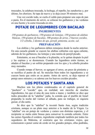 troceados, la calabaza troceada, la lechuga, el repollo, las zanahorias y, por
último, los chorizos. Se tapa de nuevo y se deja cocer 30 minutos mas.
     Una vez cocido todo, se cuela el caldo para preparar una sopa de pan
o pasta. En el momento de servir, se colocan los garbanzos y las verduras
en una fuente y la carne troceada en otra.
    POTAJE DE LEGUMBRES CON BACALAO
                           INGREDIENTES
150 gramos de garbanzos, 150 gramos de lentejas, 150 gramos de alubias
blancas, 150 gramos de bacalao, 100 gramos de arroz, 2 huevos cocidos,
       1/2 cebolla, 2 dientes de ajo, perejil, pimienta, aceite, sal.
                            PREPARACIÓN
     Las alubias y los garbanzos deben remojarse desde la noche anterior.
En una cazuela grande se cuecen las alubias cubiertas con agua caliente,
además de los garbanzos, las lentejas y una ramita de perejil picado.
     Entretanto, se asa el bacalao a la plancha, se le quitan después la piel
y las espinas y se desmenuza. Cuando las legumbres estén tiernas, se
añaden el bacalao y un sofrito preparado con los ajos y la cebolla picados
muy menudos.
     Cuando rompa el hervor, se agregan el arroz, un poco de pimienta y
se rectifica el punto de sal. Se mezclan bien todos los ingredientes y se
cuecen hasta que estén en su punto. Antes de servir, se deja reposar el
potaje unos minutos y se adorna con los huevos cocidos picados.
              LOS POTAJES Y SANTA ANA
      Muchos son los platos condensados en el capitulo general de
“puchero” o “cocido” que, en realidad, son mezclas de muchos
ingredientes, los que el ama de casa tenía a mano; y también se dice que
todos proceden de la “adafina” judía, la comida que el pueblo de Israel
preparaba la noche del viernes al sábado, para no trabajar, ni siquiera
guisar, el día santo.
      Se dice que la “adafina” la inventó Santa Ana, según tradición
cristiana, aunque es un plato muy anterior a la madre de la Virgen. La
“adafina” era un potaje de verduras y carnes con distintas especias, y el
recipiente se metía entre brasas para conservar la comida caliente. Entre
las carnes figuraba el cordero, ingrediente empleado también por todos los
seguidores de Mahoma, al contrario que los cristianos viejos, que
comenzaron a poner carne de cerdo en los grandes potajes, ollas podridas,
                                                                           32
 