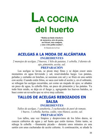 LA COCINA
                       del huerto
                            “Había un lindo trinchero
                            de menestra, otro de pasta,
                             un fricasé, una compota
                            y una o dos pollas asadas”.
                                D. Ramón de la Cruz


      ACELGAS A LA MODA DE ALCÁNTARA
                            INGREDIENTES
 2 manojos de acelgas, 2 huevos, 1 kilo de patatas, 1 cebolla, 3 dientes de
                        ajo, pimentón, aceite, sal.
                            PREPARACIÓN
      Las acelgas se lavan, se pican muy finas y se dejan cocer unos
momentos en agua hirviendo y sal, reservándolas luego. Las patatas,
peladas y cortadas en lonchas, se sazonan con sal y se fríen en una sartén
con aceite. Cuando estén fritas, se saca casi todo el aceite y, en el sobrante,
se rehogan las acelgas escurridas, así como un majado de ajos; se añaden
un poco de agua, la cebolla frita, un poco de pimentón y las patatas. Ya
todo bien unido, se deja en el fuego y, agregando los huevos batidos, se
hace como un revuelto que se sirve muy caliente.
     TALLOS DE ACELGAS REBOZADOS EN
                  SALSA
                            INGREDIENTES
     Tallos de acelgas, 1 zanahoria, 2 cucharadas de puré de tomate,
        1 huevo, 1 cebolla, harina, caldo, vino blanco, aceite, sal.
                            PREPARACIÓN
      Los tallos, una vez limpios y desprovistos de los hilos duros, se
cuecen cubiertos de agua y sal hasta que estén tiernos. Entre tanto, se
rehoga la cebolla —finamente picada— durante unos minutos en una
sartén con unas cucharadas de aceite caliente. A continuación, se añade la

                                                                            35
 