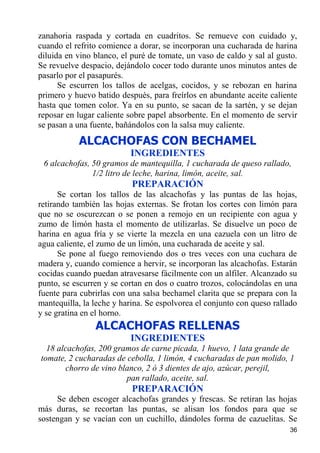 zanahoria raspada y cortada en cuadritos. Se remueve con cuidado y,
cuando el refrito comience a dorar, se incorporan una cucharada de harina
diluida en vino blanco, el puré de tomate, un vaso de caldo y sal al gusto.
Se revuelve despacio, dejándolo cocer todo durante unos minutos antes de
pasarlo por el pasapurés.
      Se escurren los tallos de acelgas, cocidos, y se rebozan en harina
primero y huevo batido después, para freírlos en abundante aceite caliente
hasta que tomen color. Ya en su punto, se sacan de la sartén, y se dejan
reposar en lugar caliente sobre papel absorbente. En el momento de servir
se pasan a una fuente, bañándolos con la salsa muy caliente.

           ALCACHOFAS CON BECHAMEL
                          INGREDIENTES
 6 alcachofas, 50 gramos de mantequilla, 1 cucharada de queso rallado,
               1/2 litro de leche, harina, limón, aceite, sal.
                           PREPARACIÓN
      Se cortan los tallos de las alcachofas y las puntas de las hojas,
retirando también las hojas externas. Se frotan los cortes con limón para
que no se oscurezcan o se ponen a remojo en un recipiente con agua y
zumo de limón hasta el momento de utilizarlas. Se disuelve un poco de
harina en agua fría y se vierte la mezcla en una cazuela con un litro de
agua caliente, el zumo de un limón, una cucharada de aceite y sal.
      Se pone al fuego removiendo dos o tres veces con una cuchara de
madera y, cuando comience a hervir, se incorporan las alcachofas. Estarán
cocidas cuando puedan atravesarse fácilmente con un alfiler. Alcanzado su
punto, se escurren y se cortan en dos o cuatro trozos, colocándolas en una
fuente para cubrirlas con una salsa bechamel clarita que se prepara con la
mantequilla, la leche y harina. Se espolvorea el conjunto con queso rallado
y se gratina en el horno.
                ALCACHOFAS RELLENAS
                          INGREDIENTES
  18 alcachofas, 200 gramos de carne picada, 1 huevo, 1 lata grande de
tomate, 2 cucharadas de cebolla, 1 limón, 4 cucharadas de pan molido, 1
       chorro de vino blanco, 2 ó 3 dientes de ajo, azúcar, perejil,
                        pan rallado, aceite, sal.
                           PREPARACIÓN
     Se deben escoger alcachofas grandes y frescas. Se retiran las hojas
más duras, se recortan las puntas, se alisan los fondos para que se
sostengan y se vacían con un cuchillo, dándoles forma de cazuelitas. Se
                                                                        36
 