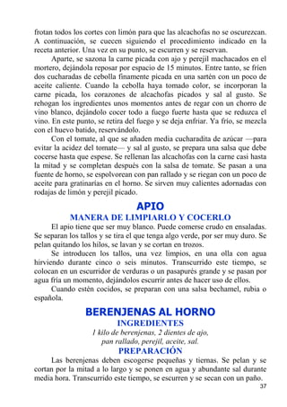 frotan todos los cortes con limón para que las alcachofas no se oscurezcan.
A continuación, se cuecen siguiendo el procedimiento indicado en la
receta anterior. Una vez en su punto, se escurren y se reservan.
      Aparte, se sazona la carne picada con ajo y perejil machacados en el
mortero, dejándola reposar por espacio de 15 minutos. Entre tanto, se fríen
dos cucharadas de cebolla finamente picada en una sartén con un poco de
aceite caliente. Cuando la cebolla haya tomado color, se incorporan la
carne picada, los corazones de alcachofas picados y sal al gusto. Se
rehogan los ingredientes unos momentos antes de regar con un chorro de
vino blanco, dejándolo cocer todo a fuego fuerte hasta que se reduzca el
vino. En este punto, se retira del fuego y se deja enfriar. Ya frío, se mezcla
con el huevo batido, reservándolo.
      Con el tomate, al que se añaden media cucharadita de azúcar —para
evitar la acidez del tomate— y sal al gusto, se prepara una salsa que debe
cocerse hasta que espese. Se rellenan las alcachofas con la carne casi hasta
la mitad y se completan después con la salsa de tomate. Se pasan a una
fuente de horno, se espolvorean con pan rallado y se riegan con un poco de
aceite para gratinarías en el horno. Se sirven muy calientes adornadas con
rodajas de limón y perejil picado.

                                  APIO
           MANERA DE LIMPIARLO Y COCERLO
      El apio tiene que ser muy blanco. Puede comerse crudo en ensaladas.
Se separan los tallos y se tira el que tenga algo verde, por ser muy duro. Se
pelan quitando los hilos, se lavan y se cortan en trozos.
      Se introducen los tallos, una vez limpios, en una olla con agua
hirviendo durante cinco o seis minutos. Transcurrido este tiempo, se
colocan en un escurridor de verduras o un pasapurés grande y se pasan por
agua fría un momento, dejándolos escurrir antes de hacer uso de ellos.
      Cuando estén cocidos, se preparan con una salsa bechamel, rubia o
española.
                 BERENJENAS AL HORNO
                           INGREDIENTES
                   1 kilo de berenjenas, 2 dientes de ajo,
                      pan rallado, perejil, aceite, sal.
                            PREPARACIÓN
     Las berenjenas deben escogerse pequeñas y tiernas. Se pelan y se
cortan por la mitad a lo largo y se ponen en agua y abundante sal durante
media hora. Transcurrido este tiempo, se escurren y se secan con un paño.
                                                                           37
 