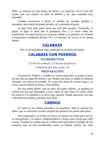 fritos, se colocan en una fuente de horno y se reservan. En el resto del
aceite, una vez colado, se fríen la cebolla y los ajos cortados muy
menudos.
      Cuando comiencen a dorar, se añaden los tomates pelados y
troceados, una ramita de perejil picado, sal y pimienta al gusto.
      Se deja freír todo junto hasta que esté bien pasado. Alcanzado su
punto, se pasa la salsa por el pasapurés fino y se vierte sobre los
calabacines. Se espolvorean con el queso rallado y se gratinan en el horno
a temperatura moderada durante 10 ó 15 minutos. Se sirven en la misma
fuente.
                            CALABAZA
       Éste es un ingrediente muy empleado en muchos conventos.
               CALABAZA CON PUERROS
                           INGREDIENTES
               1/2 kilo de calabaza, 1/2 docena de puerros,
                     2 dientes de ajo, pan, aceite, sal.
                           PREPARACIÓN
      Los puerros, limpios y cortados en trozos pequeños, se ponen a cocer
en una olla con agua hirviendo y sal. Pasada una hora, se añade la calabaza
troceada, sin corteza ni semillas. Se cuece otra hora, se escurre luego y se
coloca en una fuente de horno, reservándola.
      En una sartén aparte, con un poco de aceite caliente, se prepara un
sofrito con los ajos laminados y unas sopas de pan finas. Se vierte sobre
los puerros y la calabaza y se sirve muy caliente. Puede adornarse con uno
o dos huevos cocidos y picados muy finos.
                              CARDOS
      El cardo es una planta parecida a la alcachofa. Sólo se utilizan los
tallos, que se consumen cocidos después de quitarles las partes más duras.
      Para prepararlos, se cortan en trozos: se frotan con limón para que no
se ennegrezcan y se cuecen, manteniéndolos a fuego suave hasta que estén
tiernos. Aunque los cardos eran la verdura más apreciada en tiempos de los
romanos, hoy no son considerados como un manjar selecto. Su valor


                                                                         39
 