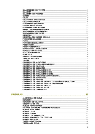 CALABACINES CON TOMATE ...................................................................................................... 38
                CALABAZA ......................................................................................................................................... 39
                CALABAZA CON PUERROS ........................................................................................................... 39
                CARDOS ............................................................................................................................................. 39
                COLES ................................................................................................................................................. 40
                COLIFLOR AL AJO ARRIERO ....................................................................................................... 40
                COLIFLOR REBOZADA ................................................................................................................... 40
                ESPÁRRAGOS TRIGUEROS .......................................................................................................... 41
                ESPINACAS SALTEADAS ............................................................................................................... 41
                GUISANTES A LAS HIERBAS ....................................................................................................... 42
                HABAS TIERNAS CON CALZONES ............................................................................................. 42
                JUDÍAS VERDES CON PATATAS ................................................................................................. 43
                JUDÍAS VERDES AL VAPOR ......................................................................................................... 43
                MENESTRA ........................................................................................................................................ 43
                MENESTRA DEL HUERTO DE DIOS ........................................................................................... 44
                PIMIENTOS RELLENOS ................................................................................................................. 45
                PISTO .................................................................................................................................................. 46
                PISTO CON CALABACINES .......................................................................................................... 46
                PUDÍN DE COL ................................................................................................................................. 47
                PUDÍN DE ESPINACAS .................................................................................................................. 47
                REMOLACHA A LA VINAGRETA .................................................................................................. 48
                REPOLLO CON PATATAS .............................................................................................................. 48
                ROLLOS DE REPOLLO .................................................................................................................... 49
                ROPA VIEJA ...................................................................................................................................... 50
                SURTIDO DE VERDURAS .............................................................................................................. 50
                TOMATES RELLENOS ..................................................................................................................... 51
                TRUFAS............................................................................................................................................... 51
                CONSERVAS DE ALCACHOFAS ................................................................................................... 52
                CONSERVAS DE CEBOLLAS EN VINAGRE ............................................................................... 52
                CONSERVAS DE COLIFLOR .......................................................................................................... 52
                CONSERVAS DE GUISANTES....................................................................................................... 52
                CONSERVAS DE JUDÍAS VERDES (I) ....................................................................................... 53
                CONSERVAS DE JUDÍAS VERDES (II) ..................................................................................... 53
                CONSERVAS DE JUDÍAS VERDES (III) ................................................................................... 53
                CONSERVAS DE PIMIENTOS EN AGUA SALADA .................................................................. 53
                CONSERVAS DE REMOLACHA ..................................................................................................... 54
                CONSERVAS DE TOMATES ........................................................................................................... 54
                CONSERVAS DE TOMATES EN BOTELLAS CON ÁCIDO SALICÍLICO ............................. 54
                CONSERVAS DE TOMATES FRESCOS EN SALMUERA ......................................................... 54
                CONSERVAS DE TOMATES EN LATA ......................................................................................... 55
                CONSERVAS DE TOMATES SECOS............................................................................................. 55
                CONSERVAS DE ZANAHORIAS ................................................................................................... 55


FRITURAS ................................................................................................... 57
                ALBÓNDIGAS DE HUEVO ............................................................................................................. 57
                BUÑUELOS ........................................................................................................................................ 57
                BUÑUELOS DE COLIFLOR ............................................................................................................ 58
                CROQUETAS DE AVE ...................................................................................................................... 58
                DUELOS Y QUEBRANTOS ............................................................................................................. 59
                FRITO DE ESPINACAS Y COLLEJAS DE VIGILIA .................................................................. 60
                HUEVOS BOCA ABAJO ................................................................................................................... 60
                HUEVOS CIELO ................................................................................................................................ 61
                HUEVOS DOBLES ............................................................................................................................ 62
                HUEVOS CON PANECILLOS ......................................................................................................... 62
                HUEVOS REVUELTOS CON COLIFLOR ..................................................................................... 63
                HUEVOS SAN BLAS ......................................................................................................................... 63
                TORTILLA CARTUJANA ................................................................................................................. 64
                TORTILLA DE CIELO ...................................................................................................................... 64

                                                                                                                                                                        4
 