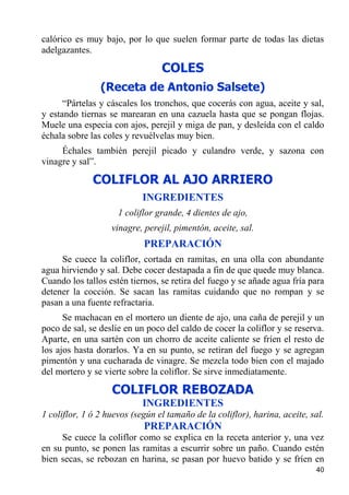 calórico es muy bajo, por lo que suelen formar parte de todas las dietas
adelgazantes.

                                 COLES
                (Receta de Antonio Salsete)
      “Pártelas y cáscales los tronchos, que cocerás con agua, aceite y sal,
y estando tiernas se marearan en una cazuela hasta que se pongan flojas.
Muele una especia con ajos, perejil y miga de pan, y desleída con el caldo
échala sobre las coles y revuélvelas muy bien.
     Échales también perejil picado y culandro verde, y sazona con
vinagre y sal”.

              COLIFLOR AL AJO ARRIERO
                            INGREDIENTES
                     1 coliflor grande, 4 dientes de ajo,
                   vinagre, perejil, pimentón, aceite, sal.
                            PREPARACIÓN
     Se cuece la coliflor, cortada en ramitas, en una olla con abundante
agua hirviendo y sal. Debe cocer destapada a fin de que quede muy blanca.
Cuando los tallos estén tiernos, se retira del fuego y se añade agua fría para
detener la cocción. Se sacan las ramitas cuidando que no rompan y se
pasan a una fuente refractaria.
      Se machacan en el mortero un diente de ajo, una caña de perejil y un
poco de sal, se deslíe en un poco del caldo de cocer la coliflor y se reserva.
Aparte, en una sartén con un chorro de aceite caliente se fríen el resto de
los ajos hasta dorarlos. Ya en su punto, se retiran del fuego y se agregan
pimentón y una cucharada de vinagre. Se mezcla todo bien con el majado
del mortero y se vierte sobre la coliflor. Se sirve inmediatamente.

                   COLIFLOR REBOZADA
                            INGREDIENTES
1 coliflor, 1 ó 2 huevos (según el tamaño de la coliflor), harina, aceite, sal.
                            PREPARACIÓN
     Se cuece la coliflor como se explica en la receta anterior y, una vez
en su punto, se ponen las ramitas a escurrir sobre un paño. Cuando estén
bien secas, se rebozan en harina, se pasan por huevo batido y se fríen en
                                                                            40
 