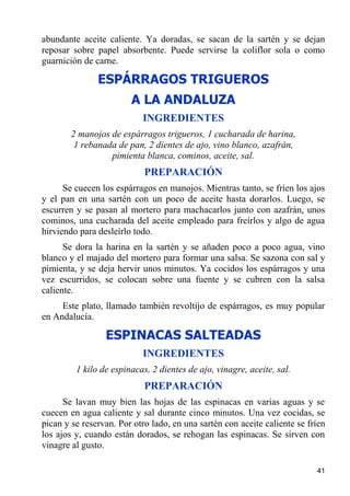 abundante aceite caliente. Ya doradas, se sacan de la sartén y se dejan
reposar sobre papel absorbente. Puede servirse la coliflor sola o como
guarnición de carne.

               ESPÁRRAGOS TRIGUEROS
                        A LA ANDALUZA
                           INGREDIENTES
        2 manojos de espárragos trigueros, 1 cucharada de harina,
         1 rebanada de pan, 2 dientes de ajo, vino blanco, azafrán,
                  pimienta blanca, cominos, aceite, sal.
                            PREPARACIÓN
      Se cuecen los espárragos en manojos. Mientras tanto, se fríen los ajos
y el pan en una sartén con un poco de aceite hasta dorarlos. Luego, se
escurren y se pasan al mortero para machacarlos junto con azafrán, unos
cominos, una cucharada del aceite empleado para freírlos y algo de agua
hirviendo para desleírlo todo.
      Se dora la harina en la sartén y se añaden poco a poco agua, vino
blanco y el majado del mortero para formar una salsa. Se sazona con sal y
pimienta, y se deja hervir unos minutos. Ya cocidos los espárragos y una
vez escurridos, se colocan sobre una fuente y se cubren con la salsa
caliente.
     Este plato, llamado también revoltijo de espárragos, es muy popular
en Andalucía.

                 ESPINACAS SALTEADAS
                           INGREDIENTES
         1 kilo de espinacas, 2 dientes de ajo, vinagre, aceite, sal.
                            PREPARACIÓN
      Se lavan muy bien las hojas de las espinacas en varias aguas y se
cuecen en agua caliente y sal durante cinco minutos. Una vez cocidas, se
pican y se reservan. Por otro lado, en una sartén con aceite caliente se fríen
los ajos y, cuando están dorados, se rehogan las espinacas. Se sirven con
vinagre al gusto.

                                                                           41
 