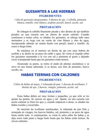 GUISANTES A LAS HIERBAS
                          INGREDIENTES
  1 kilo de guisantes desgranados, 3 dientes de ajo, 1 cebolla, pimienta
     blanca, tomillo, vino blanco, azafrán, perejil, laurel, aceite, sal.
                           PREPARACIÓN
     Se rehogan la cebolla finamente picada y dos dientes de ajo también
picados en una cazuela con un chorro de aceite caliente. Cuando
comiencen a tomar color, se añaden los guisantes, se rehoga todo unos
momentos y se riega con un vasito de vino blanco y otro de agua,
incorporando además un ramito hecho con perejil, laurel y tomillo. Se
cuece a fuego lento.
     Se machaca en el mortero un diente de ajo con unas hebras de
azafrán y se deslíe en un poco de caldo o agua. Se vierte el majado sobre
los guisantes sazonando a la vez con sal y pimienta al gusto y dejando
cocer el preparado hasta que los guisantes están tiernos.
      Alcanzado su punto, se retira el atado de plantas aromáticas y se
sirve en una fuente adornada, si se desea, con tiras de pimiento, huevo
cocido, etc.

         HABAS TIERNAS CON CALZONES
                          INGREDIENTES
 2 kilos de habas de mayo, 1 rebanada de pan, 1 docena de avellanas, 3
          dientes de ajo, 2 huevos, vinagre, pimienta, aceite, sal.
                           PREPARACIÓN
      Estas habas deben ser muy tiernas y pequeñas, ya que sólo se les
quitan las puntas. Se cuecen en agua y sal. Aparte, en una cazuela con
aceite caliente se fríen los ajos y, cuando empiecen a dorar, se añaden las
habas cocidas y escurridas.
      Se mezclan las avellanas machacadas, la rebanada de pan frita y
remojada en vinagre, los huevos batidos, sal, pimienta y un poco de agua
hasta unirlo todo. A continuación, se vierte la salsa sobre las habas y se
deja cocer todo junto a fuego lento hasta que las habas están tiernas. Se
sirven calientes.


                                                                            42
 