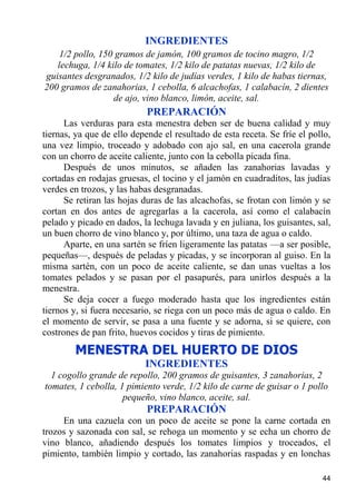 INGREDIENTES
    1/2 pollo, 150 gramos de jamón, 100 gramos de tocino magro, 1/2
   lechuga, 1/4 kilo de tomates, 1/2 kilo de patatas nuevas, 1/2 kilo de
guisantes desgranados, 1/2 kilo de judías verdes, 1 kilo de habas tiernas,
200 gramos de zanahorias, 1 cebolla, 6 alcachofas, 1 calabacín, 2 dientes
                  de ajo, vino blanco, limón, aceite, sal.
                            PREPARACIÓN
      Las verduras para esta menestra deben ser de buena calidad y muy
tiernas, ya que de ello depende el resultado de esta receta. Se fríe el pollo,
una vez limpio, troceado y adobado con ajo sal, en una cacerola grande
con un chorro de aceite caliente, junto con la cebolla picada fina.
      Después de unos minutos, se añaden las zanahorias lavadas y
cortadas en rodajas gruesas, el tocino y el jamón en cuadraditos, las judías
verdes en trozos, y las habas desgranadas.
      Se retiran las hojas duras de las alcachofas, se frotan con limón y se
cortan en dos antes de agregarlas a la cacerola, así como el calabacín
pelado y picado en dados, la lechuga lavada y en juliana, los guisantes, sal,
un buen chorro de vino blanco y, por último, una taza de agua o caldo.
      Aparte, en una sartén se fríen ligeramente las patatas —a ser posible,
pequeñas—, después de peladas y picadas, y se incorporan al guiso. En la
misma sartén, con un poco de aceite caliente, se dan unas vueltas a los
tomates pelados y se pasan por el pasapurés, para unirlos después a la
menestra.
      Se deja cocer a fuego moderado hasta que los ingredientes están
tiernos y, si fuera necesario, se riega con un poco más de agua o caldo. En
el momento de servir, se pasa a una fuente y se adorna, si se quiere, con
costrones de pan frito, huevos cocidos y tiras de pimiento.
        MENESTRA DEL HUERTO DE DIOS
                           INGREDIENTES
  1 cogollo grande de repollo, 200 gramos de guisantes, 3 zanahorias, 2
tomates, 1 cebolla, 1 pimiento verde, 1/2 kilo de carne de guisar o 1 pollo
                     pequeño, vino blanco, aceite, sal.
                            PREPARACIÓN
     En una cazuela con un poco de aceite se pone la carne cortada en
trozos y sazonada con sal, se rehoga un momento y se echa un chorro de
vino blanco, añadiendo después los tomates limpios y troceados, el
pimiento, también limpio y cortado, las zanahorias raspadas y en lonchas

                                                                           44
 