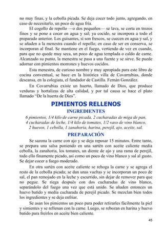 no muy finas, y la cebolla picada. Se deja cocer todo junto, agregando, en
caso de necesitarlo, un poco de agua fría.
      El cogollo de repollo —o dos pequeños— se lava, se corta en trozos
finos y se pone a cocer en agua y sal; ya cocido, se incorpora a todo el
preparado anterior. Los guisantes, sí son frescos, se cuecen en agua y sal, y
se añaden a la menestra cuando el repollo; en caso de ser en conserva, se
incorporan al final. Se mantiene en el fuego, vertiendo de vez en cuando,
para que no quede muy seca, un poco de agua templada o caldo de carne.
Alcanzado su punto, la menestra se pasa a una fuente y se sirve. Se puede
adornar con pimientos morrones y huevos cocidos.
      Esta menestra, de curioso nombre y muy apropiada para este libro de
cocina conventual, se hace en la histórica villa de Covarrubias, donde
descansa, en la colegiata, el fundador de Castilla. Fernán González.
      En Covarrubias existe un huerto, llamado de Dios, que produce
verduras y hortalizas de alta calidad, y por tal causa se hace el plato
llamado “De la huerta de Dios”.

                  PIMIENTOS RELLENOS
                           INGREDIENTES
   6 pimientos, 1/4 kilo de carne picada, 2 cucharadas de miga de pan,
   4 cucharadas de leche, 1/4 kilo de tomates, 1/2 vaso de vino blanco,
     2 huevos, 1 cebolla, 1 zanahoria, harina, perejil, ajo, aceite, sal.
                           PREPARACIÓN
      Se sazona la carne con ajo y se deja reposar 15 minutos. Entre tanto,
se prepara una salsa poniendo en una sartén con aceite caliente media
cebolla, la zanahoria, los tomates, un diente de ajo y una rama de perejil,
todo ello finamente picado, así como un poco de vino blanco y sal al gusto.
Se dejar cocer a fuego moderado.
      En otra sartén con aceite caliente se rehoga la carne y se agrega el
resto de la cebolla picada; se dan unas vueltas y se incorporan un poco de
sal, el pan remojado en la leche y escurrido, sin dejar de remover para que
no pegue. Se riega después con dos cucharadas de vino blanco,
separándolo del fuego una vez que está unido. Se añaden entonces un
huevo batido y media cucharada de perejil picado. Se mezclan bien todos
los ingredientes y se deja enfriar.
      Se asan los pimientos un poco para poder retirarles fácilmente la piel
y simientes y se rellenan con la carne. Luego, se rebozan en harina y huevo
batido para freírlos en aceite bien caliente.
                                                                            45
 