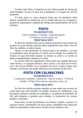 Cuando están fritos, se disponen en una fuente grande de forma que
están holgados. Se pasa la salsa por el pasapurés y se riegan con ella los
pimientos.
      Ya todo junto, se cuece despacio hasta que los pimientos estén
tiernos, sacudiendo la cazuela de vez en cuando para que no se peguen y
pasando la espumadera o espátula por debajo para desprenderlos. Se sirven
calientes.
                                  PISTO
                            INGREDIENTES
              1 kilo de tomates, 2 cebollas, 1 pimiento grande,
                       1 ó 2 huevos, perejil, aceite, sal.
                            PREPARACIÓN
       Se fríen las cebollas junto con un manojo de perejil en una sartén con
un poco de aceite caliente, picados ambos ingredientes muy finos. Una vez
fritas las cebollas, se salan al gusto.
       Aparte, se asa el pimiento, se retiran la piel y las semillas, y se corta
en cuadraditos antes de pasarlo a la sartén con la cebolla. Se escaldan los
tomates en agua hirviendo durante un minuto, se pelan y se cortan en
dados, incorporándolos también a la sartén.
       Se cuecen todos los ingredientes removiendo con cuidado hasta que
están tiernos y se agregan entonces, poco a poco y sin dejar de revolver,
uno o dos huevos batidos. En el momento de servir, se pasa el pisto muy
caliente a una fuente, que puede adornarse con costrones de pan frito.
                PISTO CON CALABACINES
                            INGREDIENTES
    2 calabacines medianos, 2 pimientos, 1 kilo de tomates, 1/2 kilo de
          cebollas, 1/4 kilo de berenjenas, pimentón, aceite, sal.
                            PREPARACIÓN
      Se fríen las cebollas picadas menudas en una sartén con un poco de
aceite hasta que están doradas. Se añaden entonces los calabacines y las
berenjenas, pelados y picados en cuadrados, y un pellizco de pimentón. Se
fríe todo despacio y, pasados unos minutos, se incorporan los tomates
pelados y troceados.
     Entre tanto, se asan los pimientos en el horno, se pelan, se pican y se
agregan al pisto, sazonándolo con sal al gusto y dejándolo cocer hasta que
todos los ingredientes están tiernos. Puede servirse caliente o frío.

                                                                             46
 