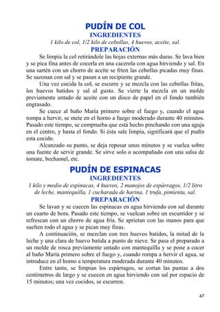PUDÍN DE COL
                           INGREDIENTES
          1 kilo de col, 1/2 kilo de cebollas, 4 huevos, aceite, sal.
                            PREPARACIÓN
      Se limpia la col retirándole las hojas externas más duras. Se lava bien
y se pica fina antes de cocerla en una cacerola con agua hirviendo y sal. En
una sartén con un chorro de aceite se fríen las cebollas picadas muy finas.
Se sazonan con sal y se pasan a un recipiente grande.
      Una vez cocida la col, se escurre y se mezcla con las cebollas fritas,
los huevos batidos y sal al gusto. Se vierte la mezcla en un molde
previamente untado de aceite con un disco de papel en el fondo también
engrasado.
      Se cuece al baño María primero sobre el fuego y, cuando el agua
rompa a hervir, se mete en el horno a fuego moderado durante 40 minutos.
Pasado este tiempo, se comprueba que está hecho pinchando con una aguja
en el centro, y hasta el fondo. Si ésta sale limpia, significará que el pudín
esta cocido.
      Alcanzado su punto, se deja reposar unos minutos y se vuelca sobre
una fuente de servir grande. Se sirve solo o acompañado con una salsa de
tomate, bechamel, etc.
                  PUDÍN DE ESPINACAS
                           INGREDIENTES
1 kilo y medio de espinacas, 4 huevos, 2 manojos de espárragos, 1/2 litro
   de leche, mantequilla, 1 cucharada de harina, 1 trufa, pimienta, sal.
                            PREPARACIÓN
      Se lavan y se cuecen las espinacas en agua hirviendo con sal durante
un cuarto de hora. Pasado este tiempo, se vuelcan sobre un escurridor y se
refrescan con un chorro de agua fría. Se aprietan con las manos para que
suelten todo el agua y se pican muy finas.
      A continuación, se mezclan con tres huevos batidos, la mitad de la
leche y una clara de huevo batida a punto de nieve. Se pasa el preparado a
un molde de rosca previamente untado con mantequilla y se pone a cocer
al baño María primero sobre el fuego y, cuando rompa a hervir el agua, se
introduce en el horno a temperatura moderada durante 40 minutos.
      Entre tanto, se limpian los espárragos, se cortan las puntas a dos
centímetros de largo y se cuecen en agua hirviendo con sal por espacio de
15 minutos; una vez cocidos, se escurren.

                                                                          47
 