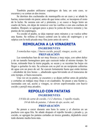 También pueden utilizarse espárragos de lata; en este caso, se
escurren y se cortan en dos trozos.
      Se derriten dos cucharadas de mantequilla en un cazo y se añade la
harina, removiendo sin parar; antes de que tome color, se incorpora el resto
de la leche. Se sazona con sal y pimienta, y se cuece a fuego lento un
cuarto de hora, sin dejar de remover con las varillas o con una cuchara de
madera. Después se agregan poco a poco la yema de huevo restante y las
puntas de los espárragos.
      Ya cocido el pudín, se deja reposar unos minutos y se vuelca sobre
una fuente. Se rellena el hueco central con la salsa de espárragos y se
salpica con la trufa picada muy fina justo antes de servir.
           REMOLACHA A LA VINAGRETA
                           INGREDIENTES
     3 remolachas rojas, 1 huevo cocido, perejil, vinagre, aceite, sal.
                           PREPARACIÓN
      Las remolachas han de ser muy frescas y muy rojas, con sabor dulce
y de un tamaño homogéneo para que cuezcan todas al mismo tiempo. Se
lavan, retirando bien la tierra pegada, se secan y se recortan las hojas sin
llegar a quitarles la raíz. Se colocan con su piel en un recipiente cubiertas
de agua con un poco de sal. Se cuecen lentamente hasta que están tiernas
—alrededor de tres horas—, añadiendo agua hirviendo en el transcurso de
este tiempo, si fuera necesario.
      Una vez en su punto, se escurren y se dejan enfriar antes de pelarlas
y cortarlas en rodajas muy finas o en cuadrados. Se pasan a una fuente y,
sazonadas con sal, aceite y vinagre, se sirven espolvoreadas con huevo
cocido y perejil muy picados.
                 REPOLLO CON PATATAS
                           INGREDIENTES
       1/4 kilo de carne de cocido, 1 ó 2 chorizos, 1 repollo rizado,
             3/4 de kilo de patatas, 1 diente de ajo, aceite, sal.
                           PREPARACIÓN
     Se ponen a cocer durante una hora la carne y el chorizo en un
puchero con agua fría. Se añade después el repollo lavado y picado y, ya
cocido, se agregan las patatas cortadas en trozos grandes, dejándolo cocer
todo durante media hora más.


                                                                          48
 