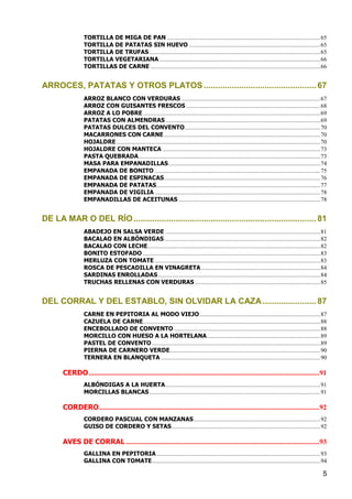 TORTILLA DE MIGA DE PAN ....................................................................................................... 65
                  TORTILLA DE PATATAS SIN HUEVO ........................................................................................ 65
                  TORTILLA DE TRUFAS ................................................................................................................... 65
                  TORTILLA VEGETARIANA ............................................................................................................ 66
                  TORTILLAS DE CARNE .................................................................................................................. 66


ARROCES, PATATAS Y OTROS PLATOS ................................................ 67
                  ARROZ BLANCO CON VERDURAS ............................................................................................. 67
                  ARROZ CON GUISANTES FRESCOS .......................................................................................... 68
                  ARROZ A LO POBRE ....................................................................................................................... 69
                  PATATAS CON ALMENDRAS ........................................................................................................ 69
                  PATATAS DULCES DEL CONVENTO ........................................................................................... 70
                  MACARRONES CON CARNE ......................................................................................................... 70
                  HOJALDRE ......................................................................................................................................... 70
                  HOJALDRE CON MANTECA .......................................................................................................... 73
                  PASTA QUEBRADA .......................................................................................................................... 73
                  MASA PARA EMPANADILLAS ...................................................................................................... 74
                  EMPANADA DE BONITO ............................................................................................................... 75
                  EMPANADA DE ESPINACAS......................................................................................................... 76
                  EMPANADA DE PATATAS .............................................................................................................. 77
                  EMPANADA DE VIGILIA ............................................................................................................... 78
                  EMPANADILLAS DE ACEITUNAS ............................................................................................... 78


DE LA MAR O DEL RÍO .............................................................................. 81
                  ABADEJO EN SALSA VERDE ........................................................................................................ 81
                  BACALAO EN ALBÓNDIGAS ......................................................................................................... 82
                  BACALAO CON LECHE.................................................................................................................... 82
                  BONITO ESTOFADO ....................................................................................................................... 83
                  MERLUZA CON TOMATE ............................................................................................................... 83
                  ROSCA DE PESCADILLA EN VINAGRETA ................................................................................ 84
                  SARDINAS ENROLLADAS ............................................................................................................. 84
                  TRUCHAS RELLENAS CON VERDURAS .................................................................................... 85


DEL CORRAL Y DEL ESTABLO, SIN OLVIDAR LA CAZA ....................... 87
                  CARNE EN PEPITORIA AL MODO VIEJO ................................................................................. 87
                  CAZUELA DE CARNE ....................................................................................................................... 88
                  ENCEBOLLADO DE CONVENTO .................................................................................................. 88
                  MORCILLO CON HUESO A LA HORTELANA ............................................................................ 89
                  PASTEL DE CONVENTO ................................................................................................................. 89
                  PIERNA DE CARNERO VERDE ..................................................................................................... 90
                  TERNERA EN BLANQUETA ........................................................................................................... 90

       CERDO .................................................................................................................................. 91
                  ALBÓNDIGAS A LA HUERTA ........................................................................................................ 91
                  MORCILLAS BLANCAS ................................................................................................................... 91

       CORDERO ............................................................................................................................ 92
                  CORDERO PASCUAL CON MANZANAS ..................................................................................... 92
                  GUISO DE CORDERO Y SETAS.................................................................................................... 92

       AVES DE CORRAL ............................................................................................................. 93
                  GALLINA EN PEPITORIA .............................................................................................................. 93
                  GALLINA CON TOMATE ................................................................................................................. 94

                                                                                                                                                                    5
 