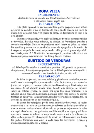 ROPA VIEJA
                           INGREDIENTES
       Restos de carne de cocido, 1/2 kilo de tomates, 2 berenjenas,
                      3 pimientos, caldo, aceite, sal.
                           PREPARACIÓN
      Este plato típico de la cocina castellana puede prepararse con sobras
de carne de cocido; si no se dispone de ellas, puede cocerse un trozo de
medio kilo de carne. Una vez cocida la carne, se desmenuza en tiras y se
deja enfriar.
      En una sartén grande, con aceite caliente, se fríen los tomates pelados
y troceados. Pasados unos minutos, se añaden las berenjenas peladas y
cortadas en rodajas. Se asan los pimientos en el horno, se pelan, se retiran
las semillas y se cortan en cuadrados antes de agregarlos a la sartén. Se
incorporan después la carne, un poco de caldo y sal al gusto, dejándolo
cocer todo junto 15 6 20 minutos. Ya en su punto, se sirve caliente en una
fuente que puede adornarse con pan frito y huevos cocidos.
                 SURTIDO DE VERDURAS
                           INGREDIENTES
1/2 kilo de judías verdes, 6 zanahorias grandes, 300 gramos de guisantes
desgranados, 3 berenjenas pequeñas, 3/4 de kilo de patatas, mantequilla o
          manteca de cerdo, 1 cucharada de harina, aceite, sal.
                           PREPARACIÓN
      Se fríen las patatas, una vez peladas y picadas en cuadrados, en una
sartén con la mantequilla o manteca de cerdo. Se trocean y se cuecen las
judías, ya limpias, en una cacerola con dos litros de agua hirviendo y una
cucharada de sal durante media hora. Pasado este tiempo, se escurren
sobre un colador grande, se pasan por agua fría unos momentos y se
rehogan en un poco de mantequilla para que estén más suaves. Se cuecen
también en agua y sal las zanahorias, lavadas y cortadas en cuadraditos. Ya
cocidas, se saltean con un poco de mantequilla.
      Se cortan las berenjenas por la mitad en sentido horizontal, se vacían
de su carne y se salan. A continuación, se rebozan en harina y se fríen en
una sartén con aceite caliente; alcanzado su punto, se dejan escurrir sobre
un papel absorbente. Los guisantes, también cocidos en agua y sal hasta
que estén tiernos, se saltean en un poco de manteca antes de rellenar con
ellos las berenjenas. En el momento de servir, se colocan sobre una fuente
las judías formando una cruz, a cada lado las berenjenas rellenas y
montoncitos de zanahorias y patatas.
                                                                          50
 