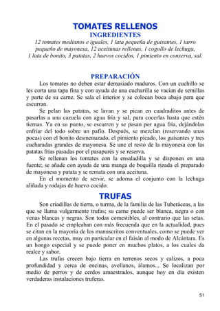 TOMATES RELLENOS
                            INGREDIENTES
   12 tomates medianos e iguales, 1 lata pequeña de guisantes, 1 tarro
   pequeño de mayonesa, 12 aceitunas rellenas, 1 cogollo de lechuga,
1 lata de bonito, 3 patatas, 2 huevos cocidos, 1 pimiento en conserva, sal.


                            PREPARACIÓN
      Los tomates no deben estar demasiado maduros. Con un cuchillo se
les corta una tapa fina y con ayuda de una cucharilla se vacían de semillas
y parte de su carne. Se sala el interior y se colocan boca abajo para que
escurran.
      Se pelan las patatas, se lavan y se pican en cuadraditos antes de
pasarlas a una cazuela con agua fría y sal, para cocerlas hasta que estén
tiernas. Ya en su punto, se escurren y se pasan por agua fría, dejándolas
enfriar del todo sobre un pafio. Después, se mezclan (reservando unas
pocas) con el bonito desmenuzado, el pimiento picado, los guisantes y tres
cucharadas grandes de mayonesa. Se une el resto de la mayonesa con las
patatas frías pasadas por el pasapurés y se reserva.
      Se rellenan los tomates con la ensaladilla y se disponen en una
fuente; se añade con ayuda de una manga de boquilla rizada el preparado
de mayonesa y patata y se remata con una aceituna.
      En el momento de servir, se adorna el conjunto con la lechuga
aliñada y rodajas de huevo cocido.
                                TRUFAS
      Son criadillas de tierra, o turma, de la familia de las Tuberáceas, a las
que se llama vulgarmente trufas; su carne puede ser blanca, negra o con
venas blancas y negras. Son todas comestibles, al contrario que las setas.
En el pasado se empleaban con más frecuenda que en la actualidad, pues
se citan en la mayoría de los manuscritos conventuales, como se puede ver
en algunas recetas, muy en particular en el faisán al modo de Alcántara. Es
un hongo especial y se puede poner en muchos platos, a los cuales da
realce y sabor.
      Las trufas crecen bajo tierra en terrenos secos y calizos, a poca
profundidad y cerca de encinas, avellanos, álamos... Se localizan por
medio de perros y de cerdos amaestrados, aunque hoy en día existen
verdaderas instalaciones truferas.

                                                                            51
 