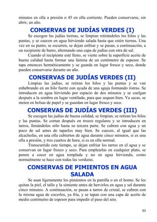 minutos en olla a presión o 45 en olla corriente. Pueden conservarse, sin
abrir, un año.
       CONSERVAS DE JUDÍAS VERDES (I)
     Se escogen las judías tiernas, se limpian retirándoles los hilos y las
puntas, y se cuecen en agua hirviendo salada hasta que estén tiernas. Una
vez en su punto, se escurren, se dejan enfriar y se pasan, a continuación, a
un recipiente de barro, alternando una capa de judías con otra de sal.
     Cuando el recipiente esté lleno, se vierte sobre la superficie aceite de
buena calidad hasta formar una lámina de un centímetro de espesor. Se
tapa entonces herméticamente y se guarda en lugar fresco y seco, donde
pueden conservarse durante un año.
      CONSERVAS DE JUDÍAS VERDES (II)
      Limpias las judías, se retiran los hilos y las puntas y se van
enhebrando en un hilo fuerte con ayuda de una aguja formando ristras. Se
introducen en agua hirviendo por espacio de dos minutos y se cuelgan
después a la sombra en lugar ventilado, para que sequen bien. Ya secas, se
meten en bolsas de papel y se guardan en lugar fresco y seco.
     CONSERVAS DE JUDÍAS VERDES (III)
      Se escogen las judías de buena calidad, se limpian, se retiran los hilos
y las puntas. Se cortan después en trozos regulares y se introducen en
tarros, llenándolos sólo hasta su tercera parte. Se cubren con agua y un
poco de sal antes de taparlos muy bien. Se cuecen, al igual que las
alcachofas, en una olla cubiertos de agua durante cinco minutos, si es una
olla a presión, y tres cuartos de hora, si es en olla normal.
      Transcurrido este tiempo, se dejan enfriar los tarros en el agua y se
conservan en lugar fresco y seco. Para emplearlas en cualquier plato, se
ponen a cocer en agua templada y no en agua hirviendo, como
normalmente se hace con todas las verduras.
     CONSERVAS DE PIMIENTOS EN AGUA
                SALADA
     Se asan ligeramente los pimientos en la parrilla o en el horno. Se les
quitan la piel, el tallo y la simiente antes de hervirlos en agua y sal durante
cinco minutos. A continuación, se pasan a tarros de cristal, se cubren con
la misma agua de cocerlos, ya fría, y se tapan con una capa de aceite de
medio centímetro de espesor para impedir el paso del aire.

                                                                            53
 