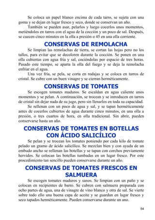Se coloca un papel blanco encima de cada tarro, se sujeta con una
goma y se dejan en lugar fresco y seco, donde se conservan un año.
     También se pueden asar, pelarlos y luego cocerlos unos momentos,
metiéndolos en tarros con el agua de la cocción y un poco de sal. Después,
se cuecen cinco minutos en la olla a presión o 45 en una olla corriente.
                CONSERVAS DE REMOLACHA
      Se limpian las remolachas de tierra, se cortan las hojas pero no los
tallos, para evitar que se decoloren durante la cocción. Se ponen en una
olla cubiertas con agua fría y sal, cociéndolas por espacio de tres horas.
Pasado este tiempo, se aparta la olla del fuego y se deja la remolacha
enfriar en el agua.
      Una vez fría, se pela, se corta en rodajas y se coloca en tarros de
cristal. Se cubre con un buen vinagre y se cierran herméticamente.

               CONSERVAS DE TOMATES
      Se escogen tomates maduros. Se escaldan en agua caliente unos
momentos y se pelan. A continuación, se trocean y se introducen en tarros
de cristal sin dejar nada de su jugo, pero sin llenarlos en toda su capacidad.
      Se rellenan con un poco de agua y sal, y se tapan herméticamente
antes de cocerlos cubiertos de agua durante cinco minutos, en una olla a
presión, o tres cuartos de hora, en olla tradicional. Sin abrir, pueden
conservarse hasta un año.
   CONSERVAS DE TOMATES EN BOTELLAS
         CON ÁCIDO SALICÍLICO
     Se pelan y se trocean los tomates poniendo por cada kilo de tomate
pelado un gramo de ácido salicílico. Se mezclan bien y con ayuda de un
embudo ancho se rellenan las botellas y se tapan con corchos previamente
hervidos. Se colocan las botellas tumbadas en un lugar fresco. Por este
procedimiento tan sencillo pueden conservarse durante un año.
    CONSERVAS DE TOMATES FRESCOS EN
               SALMUERA
      Se escogen tomates maduros y sanos. Se limpian con un paño y se
colocan en recipientes de barro. Se cubren con salmuera preparada con
ocho partes de agua, una de vinagre de vino blanco y otra de sal. Se vierte
sobre todo ello una buena capa de aceite y se guardan en lugar fresco y
seco tapados herméticamente. Pueden conservarse durante un ano.

                                                                           54
 