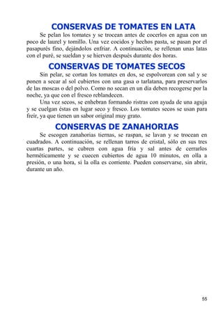 CONSERVAS DE TOMATES EN LATA
     Se pelan los tomates y se trocean antes de cocerlos en agua con un
poco de laurel y tomillo. Una vez cocidos y hechos pasta, se pasan por el
pasapurés fino, dejándolos enfriar. A continuación, se rellenan unas latas
con el puré, se sueldan y se hierven después durante dos horas.
         CONSERVAS DE TOMATES SECOS
       Sin pelar, se cortan los tomates en dos, se espolvorean con sal y se
ponen a secar al sol cubiertos con una gasa o tarlatana, para preservarlos
de las moscas o del polvo. Como no secan en un día deben recogerse por la
noche, ya que con el fresco reblandecen.
       Una vez secos, se enhebran formando ristras con ayuda de una aguja
y se cuelgan éstas en lugar seco y fresco. Los tomates secos se usan para
freír, ya que tienen un sabor original muy grato.

            CONSERVAS DE ZANAHORIAS
      Se escogen zanahorias tiernas, se raspan, se lavan y se trocean en
cuadrados. A continuación, se rellenan tarros de cristal, sólo en sus tres
cuartas partes, se cubren con agua fría y sal antes de cerrarlos
herméticamente y se cuecen cubiertos de agua 10 minutos, en olla a
presión, o una hora, si la olla es corriente. Pueden conservarse, sin abrir,
durante un año.




                                                                         55
 