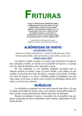 FRITURAS
                    “Luego le afianzaron la voluntad los zaques;
                    y últimamente las frutas de sartén, si es que
                       podían llamar sartenes las tan orondas
                    calderas; y así sin poderlo ni sufrir ni ser en
                     su mano hacer otra cosa, se llegó a uno de
                       los solícitos cocineros, y con corteses y
                    hambrientas razones le rogó le dejase mojar
                   un mendrugo de pan en una de aquellas ollas”.

                       Sancho Panza en las Bodas de Camacho.
                    Miguel de Cervantes, Don Quijote de La Mancha.


                ALBÓNDIGAS DE HUEVO
                             INGREDIENTES
      4 huevos cocidos y dos frescos, 1 tazón de miga de pan, leche,
      harina, pan molido, salsa de tomate o salsa rubia, aceite, sal.
                             PREPARACIÓN
      Los huevos cocidos se pelan y se cortan muy finamente; la miga de
pan, remojada en leche, se mezcla con el picadillo de huevos y se sazona
con sal y algo de pimienta o nuez moscada, si gusta.
      De este preparado se van tomando pequeñas porciones que se
rebozan primero en harina, luego en huevo batido y por último en pan
molido; se fríen bien por todos los lados y se pasan a una fuente. Se bañan
con salsa de tomate y se sirven. También pueden acompañarse con una
salsa rubia; en tal caso, se dejan cocer un poco las albóndigas dentro de la
salsa y se sirven muy calientes.
                              BUÑUELOS
     Los buñuelos se preparan con una pasta especial para ellos, a la que
se añade un picadillo de jamón, carne, ave, etcétera. El picadillo puede ser
muy variado, ya que prácticamente admite toda clase de alimentos.
     Después de preparar la pasta y mezclarla con el picadillo, hay que
poner cucharadas de ella en abundante aceite caliente, adquiriendo al freír
forma de bola.



                                                                         57
 