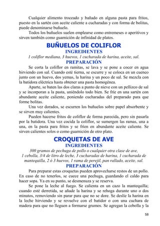 Cualquier alimento troceado y bañado en alguna pasta para fritos,
puesto en la sartén con aceite caliente a cucharadas y con forma de bolitas,
puede denominarse buñuelo.
      Todos los buñuelos suelen emplearse como entremeses o aperitivos y
sirven también como guarnición de infinidad de platos.
                BUÑUELOS DE COLIFLOR
                           INGREDIENTES
     1 coliflor mediana, 3 huevos, 1 cucharada de harina, aceite, sal.
                           PREPARACIÓN
      Se corta la coliflor en ramitas, se lava y se pone a cocer en agua
hirviendo con sal. Cuando esté tierna, se escurre y se coloca en un cuenco
junto con un huevo, dos yemas, la harina y un poco de sal. Se mezcla con
la batidora eléctrica hasta obtener una pasta homogénea.
      Aparte, se baten las dos claras a punto de nieve con un pellizco de sal
y se incorporan a la pasta, uniéndolo todo bien. Se fríe en una sartén con
abundante aceite caliente, poniendo cucharadas del preparado para que
forme bolitas.
      Una vez dorados, se escurren los buñuelos sobre papel absorbente y
se sirven muy calientes.
      Pueden hacerse fritos de coliflor de forma parecida, pero sin pasarla
por la batidora. Una vez cocida la coliflor, se sumergen las ramas, una a
una, en la pasta para fritos y se fríen en abundante aceite caliente. Se
sirven calientes solos o como guarnición de otro plato.
                    CROQUETAS DE AVE
                           INGREDIENTES
     300 gramos de pechuga de pollo o cualquier otra clase de ave,
 1 cebolla, 3/4 de litro de leche, 3 cucharadas de harina, 1 cucharada de
  mantequilla, 2 ó 3 huevos, 1 rama de perejil, pan rallado, aceite, sal.
                           PREPARACIÓN
      Para preparar estas croquetas pueden aprovecharse restos de un pollo.
En caso de no tenerlos, se cuece una pechuga, guardando el caldo para
hacer sopa. Ya en su punto, se desmenuza y se reserva.
      Se pone la leche al fuego. Se calienta en un cazo la mantequilla;
cuando esté derretida, se añade la harina y se rehoga durante uno o dos
minutos, removiendo sin parar para que no se dore. Se deslíe la harina en
la leche hirviendo y se revuelve con el batidor o con una cuchara de
madera para que no lleguen a formarse grumos. Se agregan la cebolla y la

                                                                          58
 