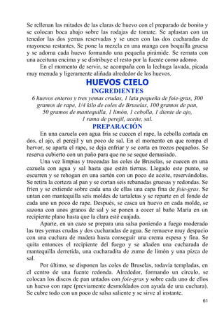 Se rellenan las mitades de las claras de huevo con el preparado de bonito y
se colocan boca abajo sobre las rodajas de tomate. Se aplastan con un
tenedor las dos yemas reservadas y se unen con las dos cucharadas de
mayonesa restantes. Se pone la mezcla en una manga con boquilla gruesa
y se adorna cada huevo formando una pequeña pirámide. Se remata con
una aceituna encima y se distribuye el resto por la fuente como adorno.
      En el momento de servir, se acompaña con la lechuga lavada, picada
muy menuda y ligeramente aliñada alrededor de los huevos.
                         HUEVOS CIELO
                           INGREDIENTES
  6 huevos enteros y tres yemas crudas, 1 lata pequeña de foie-gras, 300
    gramos de rape, 1/4 kilo de coles de Bruselas, 100 gramos de pan,
      50 gramos de mantequilla, 1 limón, 1 cebolla, 1 diente de ajo,
                       1 rama de perejil, aceite, sal.
                           PREPARACIÓN
       En una cazuela con agua fría se cuecen el rape, la cebolla cortada en
dos, el ajo, el perejil y un poco de sal. En el momento en que rompa el
hervor, se aparta el rape, se deja enfriar y se corta en trozos pequeños. Se
reserva cubierto con un paño para que no se seque demasiado.
       Una vez limpias y troceadas las coles de Bruselas, se cuecen en una
cazuela con agua y sal hasta que estén tiernas. Llegado este punto, se
escurren y se rehogan en una sartén con un poco de aceite, reservándolas.
Se retira la corteza al pan y se cortan seis rebanadas gruesas y redondas. Se
fríen y se extiende sobre cada una de ellas una capa fina de foie-gras. Se
untan con mantequilla seis moldes de tartaletas y se reparte en el fondo de
cada uno un poco de rape. Después, se casca un huevo en cada molde, se
sazona con unos granos de sal y se ponen a cocer al baño María en un
recipiente plano hasta que la clara esté cuajada.
       Aparte, en un cazo se prepara una salsa poniendo a fuego moderado
las tres yemas crudas y dos cucharadas de agua. Se remueve muy despacio
con una cuchara de madera hasta conseguir una crema espesa y fina. Se
quita entonces el recipiente del fuego y se añaden una cucharada de
mantequilla derretida, una cucharadita de zumo de limón y una pizca de
sal.
       Por último, se disponen las coles de Bruselas, todavía templadas, en
el centro de una fuente redonda. Alrededor, formando un círculo, se
colocan los discos de pan untados con foie-gras y sobre cada uno de ellos
un huevo con rape (previamente desmoldados con ayuda de una cuchara).
Se cubre todo con un poco de salsa saliente y se sirve al instante.
                                                                           61
 