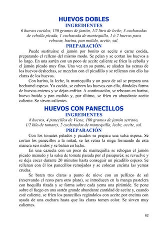 HUEVOS DOBLES
                           INGREDIENTES
 6 huevos cocidos, 150 gramos de jamón, 1/2 litro de leche, 3 cucharadas
    de cebolla picada, 1 cucharada de mantequilla, 1 ó 2 huevos para
                 rebozar, harina, pan molido, aceite, sal.
                           PREPARACIÓN
      Puede sustituirse el jamón por bonito en aceite o carne cocida,
preparando el relleno del mismo modo. Se pelan y se cortan los huevos a
lo largo. En una sartén con un poco de aceite caliente se fríen la cebolla y
el jamón picado muy fino. Una vez en su punto, se añaden las yemas de
los huevos deshechas, se mezclan con el picadillo y se rellenan con ello las
claras de los huevos.
      Con harina, la leche, la mantequilla y un poco de sal se prepara una
bechamel espesa. Ya cocida, se cubren los huevos con ella, dándoles forma
de huevos enteros y se dejan enfriar. A continuación, se rebozan en harina,
huevo batido y pan molido y, por último, se fríen en abundante aceite
caliente. Se sirven calientes.
              HUEVOS CON PANECILLOS
                           INGREDIENTES
     8 huevos, 4 panecillos de Viena, 100 gramos de jamón serrano,
   1/2 kilo de tomates, 2 cucharadas de mantequilla, leche, aceite, sal.
                           PREPARACIÓN
      Con los tomates pelados y picados se prepara una salsa espesa. Se
cortan los panecillos a la mitad, se les retira la miga formando de esta
manera seis nidos y se bañan en leche.
      En una cazuela con un poco de mantequilla se rehogan el jamón
picado menudo y la salsa de tomate pasada por el pasapurés; se revuelve y
se deja cocer durante 20 minutos hasta conseguir un picadillo espeso. Se
rellenan con él los panecillos remojados y se colocan encima las yemas
crudas.
      Se baten tres claras a punto de nieve con un pellizco de sal
(reservando el resto para otro plato), se introducen en la manga pastelera
con boquilla rizada y se forma sobre cada yema una pirámide. Se pone
sobre el fuego en una sartén grande abundante cantidad de aceite y, cuando
esté caliente, se fríen los panecillos regándolos con aceite por encima con
ayuda de una cuchara hasta que las claras tomen color. Se sirven muy
calientes.

                                                                           62
 