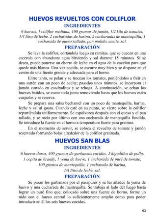 HUEVOS REVUELTOS CON COLIFLOR
                           INGREDIENTES
 6 huevos, 1 coliflor mediana, 100 gramos de jamón, 1/2 kilo de tomates,
1/4 litro de leche, 2 cucharadas de harina, 2 cucharadas de mantequilla, 1
            cucharada de queso rallado, pan molido, aceite, sal.
                           PREPARACIÓN
      Se lava la coliflor, cortándola luego en ramitas, que se cuecen en una
cacerola con abundante agua hirviendo y sal durante 15 minutos. Si se
desea, puede ponerse un chorro de leche en el agua de la cocción para que
quede más blanca. Una vez cocida, se escurre muy bien y se dispone en el
centro de una fuente grande y adecuada para el horno.
      Entre tanto, se pelan y se trocean los tomates, poniéndolos a freír en
una sartén con un poco de aceite; pasados unos minutos, se incorpora el
jamón cortado en cuadraditos y se rehoga. A continuación, se echan los
huevos batidos, se cuece todo junto removiendo hasta que los huevos estén
cuajados y se reserva.
      Se prepara una salsa bechamel con un poco de mantequilla, harina,
leche y sal al gusto. Cuando esté en su punto, se vierte sobre la coliflor
repartiéndola uniformemente. Se espolvorea después con el queso y el pan
rallado, y se rocía por último con una cucharada de mantequilla fundida.
Se introduce la fuente en el horno a temperatura fuerte para gratinar.
      En el momento de servir, se coloca el revuelto de tomate y jamón
reservado formando bolas alrededor de la coliflor gratinada.
                     HUEVOS SAN BLAS
                           INGREDIENTES
 6 huevos duros, 400 gramos de garbanzos cocidos, 2 higadillos de pollo,
   1 copita de brandy, 1 yema de huevo, 1 cucharada de puré de tomate,
            100 gramos de mantequilla, 1 cucharada de harina,
                           1/4 litro de leche, sal.
                           PREPARACIÓN
      Se pasan los garbanzos por el pasapurés y se les añaden la yema de
huevo y una cucharada de mantequilla. Se trabaja al lado del fuego hasta
lograr un puré fino que, colocado sobre una fuente de horno, forme un
nido con el hueco central lo suficientemente amplio como para poder
introducir en él los seis huevos cocidos.

                                                                         63
 