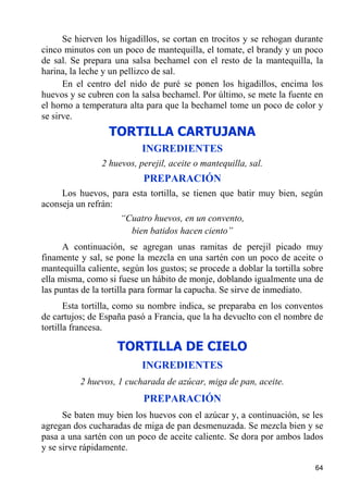 Se hierven los higadillos, se cortan en trocitos y se rehogan durante
cinco minutos con un poco de mantequilla, el tomate, el brandy y un poco
de sal. Se prepara una salsa bechamel con el resto de la mantequilla, la
harina, la leche y un pellizco de sal.
      En el centro del nido de puré se ponen los higadillos, encima los
huevos y se cubren con la salsa bechamel. Por último, se mete la fuente en
el horno a temperatura alta para que la bechamel tome un poco de color y
se sirve.
                  TORTILLA CARTUJANA
                           INGREDIENTES
                2 huevos, perejil, aceite o mantequilla, sal.
                           PREPARACIÓN
     Los huevos, para esta tortilla, se tienen que batir muy bien, según
aconseja un refrán:
                     “Cuatro huevos, en un convento,
                       bien batidos hacen ciento”
      A continuación, se agregan unas ramitas de perejil picado muy
finamente y sal, se pone la mezcla en una sartén con un poco de aceite o
mantequilla caliente, según los gustos; se procede a doblar la tortilla sobre
ella misma, como si fuese un hábito de monje, doblando igualmente una de
las puntas de la tortilla para formar la capucha. Se sirve de inmediato.
       Esta tortilla, como su nombre indica, se preparaba en los conventos
de cartujos; de España pasó a Francia, que la ha devuelto con el nombre de
tortilla francesa.

                    TORTILLA DE CIELO
                           INGREDIENTES
          2 huevos, 1 cucharada de azúcar, miga de pan, aceite.
                           PREPARACIÓN
      Se baten muy bien los huevos con el azúcar y, a continuación, se les
agregan dos cucharadas de miga de pan desmenuzada. Se mezcla bien y se
pasa a una sartén con un poco de aceite caliente. Se dora por ambos lados
y se sirve rápidamente.

                                                                          64
 
