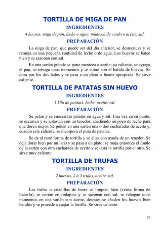 TORTILLA DE MIGA DE PAN
                            INGREDIENTES
   4 huevos, miga de pan, leche o agua, manteca de cerdo o aceite, sal.
                            PREPARACIÓN
     La miga de pan, que puede ser del día anterior, se desmenuza y se
remoja en una pequeña cantidad de leche o de agua. Los huevos se baten
bien y se sazonan con sal.
      En una sartén grande se pone manteca o aceite; ya caliente, se agrega
el pan, se rehoga unos momentos y se cubre con el batido de huevos. Se
dora por los dos lados y se pasa a un plato o fuente apropiada. Se sirve
caliente.
       TORTILLA DE PATATAS SIN HUEVO
                            INGREDIENTES
                     1 kilo de patatas, leche, aceite, sal.
                            PREPARACIÓN
      Se pelan y se cuecen las patatas en agua y sal. Una vez en su punto,
se escurren y se aplastan con un tenedor, añadiendo un poco de leche para
que doren mejor. Se ponen en una sartén una o dos cucharadas de aceite y,
cuando esté caliente, se incorpora el puré de patatas.
      Se da al puré forma de tortilla y se alisa con ayuda de un tenedor. Se
deja dorar bien por un lado y se pasa a un plato; se moja entonces el fondo
de la sartén con otra cucharada de aceite y se dora la tortilla por el otro. Se
sirve muy caliente.
                   TORTILLA DE TRUFAS
                            INGREDIENTES
                     2 huevos, 2 ó 3 trufas, aceite, sal.
                            PREPARACIÓN
     Las trufas o criadillas de tierra se limpian bien (véase forma de
hacerlo), se cortan en rodajitas y se sazonan con sal; se rehogan unos
momentos en una sartén con aceite, después se añaden los huevos bien
batidos y se procede a cuajar la tortilla. Se sirve caliente.

                                                                            65
 