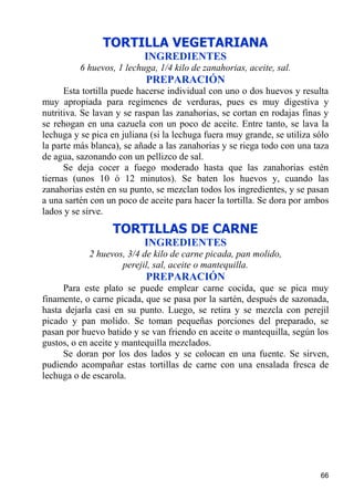 TORTILLA VEGETARIANA
                           INGREDIENTES
          6 huevos, 1 lechuga, 1/4 kilo de zanahorias, aceite, sal.
                           PREPARACIÓN
      Esta tortilla puede hacerse individual con uno o dos huevos y resulta
muy apropiada para regímenes de verduras, pues es muy digestiva y
nutritiva. Se lavan y se raspan las zanahorias, se cortan en rodajas finas y
se rehogan en una cazuela con un poco de aceite. Entre tanto, se lava la
lechuga y se pica en juliana (si la lechuga fuera muy grande, se utiliza sólo
la parte más blanca), se añade a las zanahorias y se riega todo con una taza
de agua, sazonando con un pellizco de sal.
      Se deja cocer a fuego moderado hasta que las zanahorias estén
tiernas (unos 10 ó 12 minutos). Se baten los huevos y, cuando las
zanahorias estén en su punto, se mezclan todos los ingredientes, y se pasan
a una sartén con un poco de aceite para hacer la tortilla. Se dora por ambos
lados y se sirve.
                   TORTILLAS DE CARNE
                           INGREDIENTES
            2 huevos, 3/4 de kilo de carne picada, pan molido,
                    perejil, sal, aceite o mantequilla.
                           PREPARACIÓN
     Para este plato se puede emplear carne cocida, que se pica muy
finamente, o carne picada, que se pasa por la sartén, después de sazonada,
hasta dejarla casi en su punto. Luego, se retira y se mezcla con perejil
picado y pan molido. Se toman pequeñas porciones del preparado, se
pasan por huevo batido y se van friendo en aceite o mantequilla, según los
gustos, o en aceite y mantequilla mezclados.
     Se doran por los dos lados y se colocan en una fuente. Se sirven,
pudiendo acompañar estas tortillas de carne con una ensalada fresca de
lechuga o de escarola.




                                                                          66
 