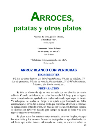 ARROCES,
  patatas y otros platos
                       “Después del arroz, pescado y tocino,
                               se bebe buen vino”.
                                   Refrán popular


                          “Hornazo de Pascua de flores
                           son sus picos y sus huevos”.
                                   Lope de Vega


                   “De Señora a Señora, empanadas y no ollas”.
                                   Refrán popular



         ARROZ BLANCO CON VERDURAS
                            INGREDIENTES
 1/2 kilo de arroz blanco, 1/4 kilo de zanahorias, 1/4 kilo de coliflor, 1/4
kilo de guisantes, 1/2 kilo de repollo, 6 alcachofas, 3/4 de kilo de tomates,
                      2 huevos, ajo, limón, aceite, sal.
                            PREPARACIÓN
      Se fríe un diente de ajo en una cazuela con un chorrito de aceite
caliente. Cuando esté dorado, se retira la cazuela del fuego y se rehoga el
arroz removiendo con ayuda de una cuchara de madera para que no tueste.
Ya rehogado, se vuelve al fuego y se añade agua hirviendo en doble
cantidad que el arroz. Se remueve hasta que comience el hervor y entonces
se agregan unas gotas de limón, un poco de sal y se cuece despacio durante
15 minutos sin revolver. Pasado este tiempo, se apaga el fuego y se deja
reposar tapado cinco minutos.
      Se pican todas las verduras muy menudas, una vez limpias, excepto
las alcachofas y los tomates. Se cuecen destapadas en agua hirviendo con
sal hasta que estén tiernas. Alcanzado su punto, se escurren sobre un
                                                                           67
 