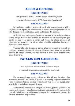 ARROZ A LO POBRE
                           INGREDIENTES
         400 gramos de arroz, 2 dientes de ajo, 1 rama de perejil,
         1 cucharada de pimentón, 1/2 hoja de laurel, aceite, sal.
                           PREPARACIÓN
       Se machacan en el mortero un diente de ajo, una ramita de perejil y
un poco de sal. Aparte, en una cacerola se pone a hervir algo menos de un
litro de agua con media hoja de laurel y el majado del mortero.
      Se fríe en una sartén pequeña con un poco de aceite caliente el otro
diente de ajo. Cuando esté dorado, se machaca con el tenedor para que
suelte su jugo y se retira la sartén del fuego. Se añade entonces el
pimentón, se remueve y se vierte sobre el caldo, dejándolo hervir por
espacio de cinco minutos.
      Transcurrido este tiempo, se agrega el arroz, se sazona con sal, se
remueve y se cuece durante 20 minutos. Una vez en su punto, se aparta la
cazuela del fuego, se tapa y se deja reposar el arroz cinco minutos más
antes de servirlo.

              PATATAS CON ALMENDRAS
                           INGREDIENTES
             1 kilo de patatas, 12 almendras, 2 dientes de ajo,
            1 rebanada de pan, pimienta, azafrán, aceite, sal.
                           PREPARACIÓN
      En una cazuela con aceite caliente se fríen el pan, los ajos y las
almendras peladas. Una vez en su punto, se escurren y se pasan al mortero
junto con unas hebras de azafrán; se machacan bien todos los ingredientes
y se deslíe el majado en un poco de agua.
      En la cazuela con aceite se rehogan las patatas, peladas y cortadas en
trozos, y el majado, y se cubren después con agua caliente. Se sazona todo
con sal y pimienta, y se deja cocer hasta que las patatas estén tiernas. Se
sirve en una fuente muy caliente.

                                                                         69
 
