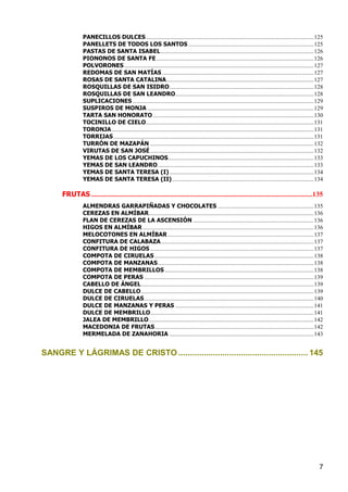PANECILLOS DULCES .................................................................................................................. 125
                PANELLETS DE TODOS LOS SANTOS ..................................................................................... 125
                PASTAS DE SANTA ISABEL ........................................................................................................ 126
                PIONONOS DE SANTA FE ........................................................................................................... 126
                POLVORONES ................................................................................................................................. 127
                REDOMAS DE SAN MATÍAS ....................................................................................................... 127
                ROSAS DE SANTA CATALINA .................................................................................................... 127
                ROSQUILLAS DE SAN ISIDRO .................................................................................................. 128
                ROSQUILLAS DE SAN LEANDRO.............................................................................................. 128
                SUPLICACIONES ........................................................................................................................... 129
                SUSPIROS DE MONJA ................................................................................................................. 129
                TARTA SAN HONORATO ............................................................................................................. 130
                TOCINILLO DE CIELO.................................................................................................................. 131
                TORONJA ......................................................................................................................................... 131
                TORRIJAS ........................................................................................................................................ 131
                TURRÓN DE MAZAPÁN ............................................................................................................... 132
                VIRUTAS DE SAN JOSÉ ............................................................................................................... 132
                YEMAS DE LOS CAPUCHINOS................................................................................................... 133
                YEMAS DE SAN LEANDRO .......................................................................................................... 133
                YEMAS DE SANTA TERESA (I) .................................................................................................. 134
                YEMAS DE SANTA TERESA (II) ................................................................................................ 134

      FRUTAS ..............................................................................................................................135
                ALMENDRAS GARRAPIÑADAS Y CHOCOLATES ................................................................. 135
                CEREZAS EN ALMÍBAR................................................................................................................ 136
                FLAN DE CEREZAS DE LA ASCENSIÓN .................................................................................. 136
                HIGOS EN ALMÍBAR .................................................................................................................... 136
                MELOCOTONES EN ALMÍBAR ................................................................................................... 137
                CONFITURA DE CALABAZA........................................................................................................ 137
                CONFITURA DE HIGOS ............................................................................................................... 137
                COMPOTA DE CIRUELAS ............................................................................................................ 138
                COMPOTA DE MANZANAS .......................................................................................................... 138
                COMPOTA DE MEMBRILLOS ..................................................................................................... 138
                COMPOTA DE PERAS ................................................................................................................... 139
                CABELLO DE ÁNGEL ..................................................................................................................... 139
                DULCE DE CABELLO ..................................................................................................................... 139
                DULCE DE CIRUELAS ................................................................................................................... 140
                DULCE DE MANZANAS Y PERAS .............................................................................................. 141
                DULCE DE MEMBRILLO............................................................................................................... 141
                JALEA DE MEMBRILLO ................................................................................................................ 142
                MACEDONIA DE FRUTAS ............................................................................................................ 142
                MERMELADA DE ZANAHORIA .................................................................................................. 143


SANGRE Y LÁGRIMAS DE CRISTO ........................................................ 145




                                                                                                                                                                  7
 