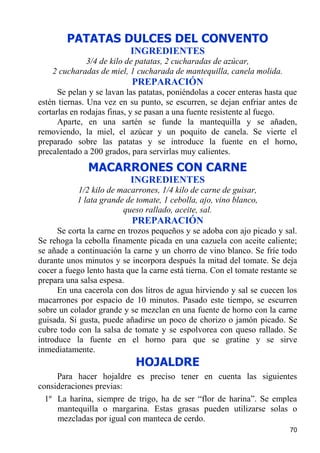 PATATAS DULCES DEL CONVENTO
                           INGREDIENTES
             3/4 de kilo de patatas, 2 cucharadas de azúcar,
    2 cucharadas de miel, 1 cucharada de mantequilla, canela molida.
                           PREPARACIÓN
      Se pelan y se lavan las patatas, poniéndolas a cocer enteras hasta que
estén tiernas. Una vez en su punto, se escurren, se dejan enfriar antes de
cortarlas en rodajas finas, y se pasan a una fuente resistente al fuego.
      Aparte, en una sartén se funde la mantequilla y se añaden,
removiendo, la miel, el azúcar y un poquito de canela. Se vierte el
preparado sobre las patatas y se introduce la fuente en el horno,
precalentado a 200 grados, para servirlas muy calientes.

              MACARRONES CON CARNE
                           INGREDIENTES
           1/2 kilo de macarrones, 1/4 kilo de carne de guisar,
           1 lata grande de tomate, 1 cebolla, ajo, vino blanco,
                        queso rallado, aceite, sal.
                           PREPARACIÓN
      Se corta la carne en trozos pequeños y se adoba con ajo picado y sal.
Se rehoga la cebolla finamente picada en una cazuela con aceite caliente;
se añade a continuación la carne y un chorro de vino blanco. Se fríe todo
durante unos minutos y se incorpora después la mitad del tomate. Se deja
cocer a fuego lento hasta que la carne está tierna. Con el tomate restante se
prepara una salsa espesa.
      En una cacerola con dos litros de agua hirviendo y sal se cuecen los
macarrones por espacio de 10 minutos. Pasado este tiempo, se escurren
sobre un colador grande y se mezclan en una fuente de horno con la carne
guisada. Si gusta, puede añadirse un poco de chorizo o jamón picado. Se
cubre todo con la salsa de tomate y se espolvorea con queso rallado. Se
introduce la fuente en el horno para que se gratine y se sirve
inmediatamente.
                             HOJALDRE
     Para hacer hojaldre es preciso tener en cuenta las siguientes
consideraciones previas:
  1º La harina, siempre de trigo, ha de ser “flor de harina”. Se emplea
     mantequilla o margarina. Estas grasas pueden utilizarse solas o
     mezcladas por igual con manteca de cerdo.
                                                                          70
 