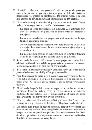 2º El hojaldre debe tener una proporción de tres partes de grasa por
   cuatro de harina, lo que significa que para un kilo de harina se
   necesitarán 750 gramos de mantequilla. Del mismo modo, si se usan
   200 gramos de harina, la cantidad de grasa será de 150 gramos.
3º El hojaldre de mejor calidad es el que se hace manteniendo el frío en
   todo el proceso previo a su cocción. Como consecuencia:
    • La grasa se toma directamente de la nevera y, si estuviera muy
       dura, se ablandará un poco con la mano antes de empezar a
       trabajarla.
    • La masa se mezcla con una proporción relativamente alta de agua
       fría para que quede elástica.
    • Se aconseja enjuagarse las manos con agua fría antes de empezar
       a trabajar. Para no calentar la masa conviene trabajarla deprisa y
       amasarla poco.
    • La masa necesita reposar en la nevera o en un lugar frío. Su éxito
       consiste en tenerla bien fría cuando se mete en el horno.
4º Se extiende la masa uniformemente con golpecitos cortos hacia
   adelante, utilizando un rodillo de pastelería y procurando mantener
   los bordes derechos y las esquinas en ángulo recto.
5º Si la masa se ablandase demasiado, conviene hacer una interrupción
   y meterla de nuevo en el frigorífico para que enfríe.
6º Para dejar reposar la masa se utiliza un plato espolvoreado de harina
   y se cubre después con un palio humedecido o bien con un papel
   transparente. Así se evita que se reseque o que se forme corteza en su
   exterior.
7º Al utilizarla después del reposo, se espolvorea con harina tanto la
   superficie donde se trabaja como la propia masa y se extiende
   cuidando de manipularía sólo lo imprescindible. El zumo de limón
   que lleva entre sus ingredientes ayuda a estirarla.
8º El horno debe estar bien caliente —200 grados—; ello favorece que
   la masa suba y que la grasa se derrita, así el hojaldre quedará tierno.
9º Las masas hojaldradas se pueden congelar, aunque es preferible que
   éstas están sin cocinar. Para congelarías es necesario envolver el
   bloque de masa en papel transparente. Se calcularan unas dos horas
   de descongelación, a temperatura ambiente, antes de utilizarlas.
   También se pueden cocinar congeladas.

                                                                       71
 