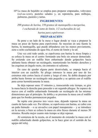 10º La masa de hojaldre se emplea para preparar empanadas, volovanes
     (vol-au-vents), pasteles salados y, en repostería, para milhojas,
     palmeras, pasteles y tartas.
                          INGREDIENTES
     200 gramos de harina, 150 gramos de mantequilla o margarina,
         1 cucharada de zumo de limón, 1/2 cucharadita de sal,
                       harina para espolvorear.
                           PREPARACIÓN
      Se pone a un lado de la mesa o lugar donde se vaya a preparar la
masa un poco de harina para espolvorear. Se mezclan en una fuente la
harina, la mantequilla, que puede ablandarse con las manos previamente,
siete u ocho cucharadas de agua fría, el zumo de limón y la sal.
      Una vez esté todo unido, se espolvorea con harina la mesa limpia y
se coloca la masa en el centro formando una bola sin amasar demasiado.
Se extiende con un rodillo bien enharinado dando golpecitos hacia
adelante hasta obtener un rectángulo, manteniendo los bordes derechos y
las esquinas en ángulo recto, sin entrantes ni salientes.
      En caso de quedar alguna parte desnivelada, se empuja hacia el
interior con un cuchillo. Se pliega entonces la masa por uno de los
extremos más cortos hacia el centro y luego el otro. Se dobla después por
arriba hasta formar un rectángulo más pequeño y se aprieta con el rodillo
para cerrar herméticamente la masa.
      Se deja reposar unos 15 minutos y, transcurrido este tiempo, se gira
la masa hacia la derecha para proceder a un segundo pliegue. Se esparce de
nuevo con el rodillo enharinado formando un rectángulo de las mismas
dimensiones que al principio. Se dobla y se presiona la masa con el rodillo
para que los bordes permanezcan pegados.
      Se repite este proceso tres veces mas, dejando reposar la masa un
cuarto de hora cada vez. Por último, se espolvorea con harina, se cubre con
un paño húmedo —o se envuelve con papel transparente— y se introduce
en la nevera; o bien se coloca la masa en sitio fresco durante al menos 30
minutos. Resulta mejor cuanto más tiempo se deje reposar.
      Al comienzo de la receta, en el momento de extender la masa con el
rodillo enharinado dando golpecitos, se la hace girar en el sentido de las
agujas del reloj.

                                                                        72
 