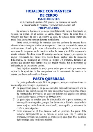 HOJALDRE CON MANTECA
                    DE CERDO
                          INGREDIENTES
        250 gramos de harina, 200 gramos de manteca de cerdo,
          1 cucharadita de vinagre, 1 yema de huevo, anís, sal.
                          PREPARACIÓN
      Se coloca la harina en la mesa completamente limpia formando un
volcán. Se ponen en el centro la yema, medio vasito de agua fría, el
vinagre, un poco de sal y un chorro de anís. Se amasa hasta lograr una
masa fina, que debe reposar durante media hora.
      Entre tanto, se trabaja la manteca con una cuchara de madera hasta
obtener una crema y se divide en tres partes. Una vez reposada la masa, se
extiende con el rollo y la mesa enharinados; con ayuda de un cuchillo se
unta una de las partes de la manteca sobre la masa y se dobla como en la
receta anterior. Se deja posar 15 minutos en lugar fresco y se esparce de
nuevo repitiendo los pasos tres veces hasta acabar con la manteca.
Finalmente, se mantiene en reposo al menos 30 minutos, teniendo en
cuenta que cuanto más tiempo está así mejor resulta. En el momento de
utilizarla, se da una cuarta vuelta.
      Este hojaldre resulta de muy grato sabor por el anís que contiene.
Antes de la aparición de las margarinas era de uso común la manteca de
cerdo, que hoy en día está en desuso.
                     PASTA QUEBRADA
     La pasta quebrada resulta fácil de preparar, aunque conviene tener en
cuenta algunos consejos importantes:
  1º La proporción general en peso es de dos partes de harina por una de
     grasa, lo que significa que por cada kilo de harina corresponde medio
     de mantequilla. Por tanto, en caso de utilizar 200 gramos de harina,
     la cantidad de grasa debe ser de 100 gramos.
  2º La grasa que se emplea para la elaboración de la pasta quebrada es
     mantequilla o margarina, ya que dan buen sabor. Pero la textura de la
     masa mejora notablemente mezclando mantequilla y manteca de
     cerdo a partes iguales.
  3º Debe mantenerse el frío durante todo el proceso. La grasa debe
     tomarse directamente de la nevera, el agua será fría y, antes de
     empezar, conviene enjuagarse las manos con agua bien fría. La masa
     debe manipularse lo menos posible.

                                                                       73
 