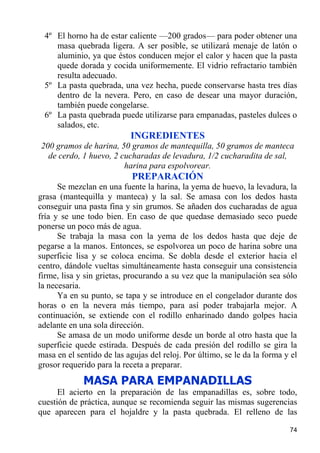 4º El horno ha de estar caliente —200 grados— para poder obtener una
    masa quebrada ligera. A ser posible, se utilizará menaje de latón o
    aluminio, ya que éstos conducen mejor el calor y hacen que la pasta
    quede dorada y cocida uniformemente. El vidrio refractario también
    resulta adecuado.
 5º La pasta quebrada, una vez hecha, puede conservarse hasta tres días
    dentro de la nevera. Pero, en caso de desear una mayor duración,
    también puede congelarse.
 6º La pasta quebrada puede utilizarse para empanadas, pasteles dulces o
    salados, etc.
                           INGREDIENTES
200 gramos de harina, 50 gramos de mantequilla, 50 gramos de manteca
  de cerdo, 1 huevo, 2 cucharadas de levadura, 1/2 cucharadita de sal,
                        harina para espolvorear.
                            PREPARACIÓN
      Se mezclan en una fuente la harina, la yema de huevo, la levadura, la
grasa (mantequilla y manteca) y la sal. Se amasa con los dedos hasta
conseguir una pasta fina y sin grumos. Se añaden dos cucharadas de agua
fría y se une todo bien. En caso de que quedase demasiado seco puede
ponerse un poco más de agua.
      Se trabaja la masa con la yema de los dedos hasta que deje de
pegarse a la manos. Entonces, se espolvorea un poco de harina sobre una
superficie lisa y se coloca encima. Se dobla desde el exterior hacia el
centro, dándole vueltas simultáneamente hasta conseguir una consistencia
firme, lisa y sin grietas, procurando a su vez que la manipulación sea sólo
la necesaria.
      Ya en su punto, se tapa y se introduce en el congelador durante dos
horas o en la nevera más tiempo, para así poder trabajarla mejor. A
continuación, se extiende con el rodillo enharinado dando golpes hacia
adelante en una sola dirección.
      Se amasa de un modo uniforme desde un borde al otro hasta que la
superficie quede estirada. Después de cada presión del rodillo se gira la
masa en el sentido de las agujas del reloj. Por último, se le da la forma y el
grosor requerido para la receta a preparar.
             MASA PARA EMPANADILLAS
      El acierto en la preparación de las empanadillas es, sobre todo,
cuestión de práctica, aunque se recomienda seguir las mismas sugerencias
que aparecen para el hojaldre y la pasta quebrada. El relleno de las

                                                                           74
 