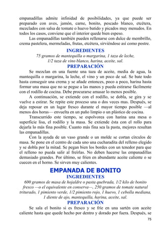 empanadillas admite infinidad de posibilidades, ya que puede ser
preparado con aves, jamón, carne, bonito, pescado blanco, etcétera,
mezclados con salsa de tomate o huevo batido y picados muy menudos. En
todos los casos, conviene que el interior quede bien espeso.
     Las empanadillas también pueden rellenarse con dulce de membrillo,
crema pastelera, mermeladas, frutas, etcétera, sirviéndose así como postre.
                          INGREDIENTES
         75 gramos de mantequilla o margarina, 1 taza de leche,
               1/2 taza de vino blanco, harina, aceite, sal.
                           PREPARACIÓN
      Se mezclan en una fuente una taza de aceite, media de agua, la
mantequilla o margarina, la leche, el vino y un poco de sal. Se bate todo
hasta conseguir una crema y se añade entonces, poco a poco, harina hasta
formar una masa que no se pegue a las manos y pueda estirarse fácilmente
con el rodillo de cocina. Debe procurarse amasar lo menos posible.
      A continuación, se extiende con el rodillo, se dobla, se gira y se
vuelve a estirar. Se repite este proceso una o dos veces mas. Después, se
deja reposar en un lugar fresco durante el mayor tiempo posible —al
menos dos horas— envuelta en un paño limpio o un plástico de cocina.
      Transcurrido este tiempo, se espolvorea con harina una mesa o
superficie lisa, el rodillo y la masa. Se extiende ésta con el rollo para
dejarla lo más fina posible. Cuanto más fina sea la pasta, mejores resultan
las empanadillas.
      Con la ayuda de un vaso grande o un molde se cortan círculos de
masa. Se pone en el centro de cada uno una cucharadita del relleno elegido
y se dobla por la mitad. Se pegan bien los bordes con un tenedor para que
el relleno no pueda salir al freírlas. No deben hacerse las empanadillas
demasiado grandes. Por último, se fríen en abundante aceite caliente o se
cuecen en el horno. Se sirven muy calientes.
                 EMPANADA DE BONITO
                          INGREDIENTES
   600 gramos de masa de hojaldre o pasta quebrada, 1/2 kilo de bonito
  fresco —o el equivalente en conserva—, 250 gramos de tomate natural
triturado, 1 pimiento verde, 1/2 pimiento rojo, 1 huevo, 1 cebolla mediana,
              1 diente de ajo, mantequilla, harina, aceite, sal.
                           PREPARACIÓN
      Se sala el bonito si es fresco y se fríe en una sartén con aceite
caliente hasta que quede hecho por dentro y dorado por fuera. Después, se
                                                                        75
 