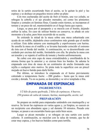 retira de la sartén escurriendo bien el aceite, se le quitan la piel y las
espinas y se deshace en pequeños trozos sobre un plato
       Con tres cucharadas del aceite de freír el bonito, una vez colado, se
rehogan la cebolla y el ajo picados menudos, así como los pimientos
limpios y cortados en láminas finas. Cuando estén tiernos, se incorporan el
tomate y un poco de sal, manteniéndolo en el fuego hasta que espese.
       Luego, se pasa por el pasapurés y se mezcla con el bonito, dejando
enfriar la salsa. En caso de utilizar bonito en conserva, se añade en este
momento a la salsa, pero bien escurrido de su aceite.
       Se extiende la mitad de la masa sobre una mesa enharinada con
ayuda de un rodillo, dejándola cinco centímetros más grande que el molde
a utilizar. Este debe untarse con mantequilla y espolvorearse con harina.
Se enrolla la masa en el rodillo y se levanta haciendo coincidir el extremo
de ésta con el borde del molde. A continuación, se va desenrollando con
cuidado por encima del molde, forrándolo con ella. Se pincha la masa con
un tenedor y se reparte el sofrito de tomate y bonito uniformemente.
       Se cubre con otra capa de masa extendiéndola y enrollándola de la
misma forma que la anterior y se cierran bien los bordes. Se adorna la
empanada con tiras de masa de un centímetro de ancho formando una
rejilla o cualquier otro motivo. Se pinta toda la superficie con un pincel
mojado en huevo batido para darle brillo.
       Por último, se introduce la empanada en el horno previamente
calentado a temperatura fuerte —200 grados— hasta que la masa esté
cocida y dorada. Ya en su punto, se desmolda y se sirve templada o fría.
              EMPANADA DE ESPINACAS
                           INGREDIENTES
       1/2 kilo de pasta quebrada, 2 kilos de espinacas, 4 huevos,
     250 gramos de salsa de tomate, harina, mantequilla, aceite, sal.
                           PREPARACIÓN
      Se prepara un molde para empanadas untándolo con mantequilla y se
reserva. Se lavan las espinacas en varias aguas y, ya limpias, se cuecen en
un recipiente con abundante agua y sal durante 10 minutos. Pasado este
tiempo, se pasan a un escurridor hasta que estén bien secas.
      Luego se pican menudas y se rehogan en una sartén con aceite
caliente. A continuación, se mezclan con la salsa de tomate, que ha de
estar muy espesa, y los huevos batidos como para tortilla.


                                                                         76
 