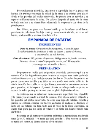 Se espolvorean el rodillo, una mesa o superficie lisa y la pasta con
harina. Se extiende entonces la mitad de la masa y se cubren con ella el
fondo y las paredes del molde reservado. Se pincha con un tenedor y se
reparte uniformemente la salsa. Se coloca después el resto de la masa
estirada encima y se cierra bien adornando la empanada con tiras de la
propia pasta.
     Por último, se pinta con huevo batido y se introduce en el horno
previamente calentado. Se deja cocer y, cuando esté dorada, se retira del
horno, se desmolda y se sirve templada o fría.
                EMPANADA DE PATATAS
                           INGREDIENTES
         Para la masa: 100 gramos de margarina, 1 taza de agua,
      2 cucharaditas de levadura, 1 taza de aceite, 1 yema de huevo,
                      1 cucharadita de sal, harina.
 Para el relleno: 500 gramos de patatas, 100 gramos de jamón serrano,
      3 huevos duros, 1 cebolla pequeña, aceite, sal. Mantequilla
                    para engrasar el molde, 1 huevo.
                           PREPARACIÓN
      Se prepara un molde para empanadas untándolo con mantequilla y se
reserva. Con los ingredientes para la masa se prepara una pasta quebrada
—véase fórmula— y se la deja reposar dos horas. Se pelan las patatas, se
pican como para tortilla y se fríen en una sartén con aceite caliente. Se
añade también la cebolla en rodajas finas y, cuando las dos cosas estén un
poco pasadas, se incorpora el jamón picado; se rehoga todo un poco, se
sazona de sal al gusto y se escurre para un plato dejándolo enfriar.
      A continuación, se enharinan la mesa o una superficie lisa, el rodillo
y la masa, y se extiende la mitad de la masa. Con ella se cubren el fondo y
las paredes del molde reservado. Se echa una capa de patatas, cebolla y
jamón, se colocan encima los huevos cortados en rodajas y, después, el
resto de las patatas. Se tapa todo con el resto de la masa extendida, se
cierra bien para que no salga el relleno y se pinta con huevo batido para
dar brillo.
      Se cuece en el horno previamente calentado a temperatura moderada
unos 25 ó 30 minutos —o hasta que esté dorada—. Una vez en su punto,
se retira del horno, se desmolda y se sirve caliente.

                                                                         77
 